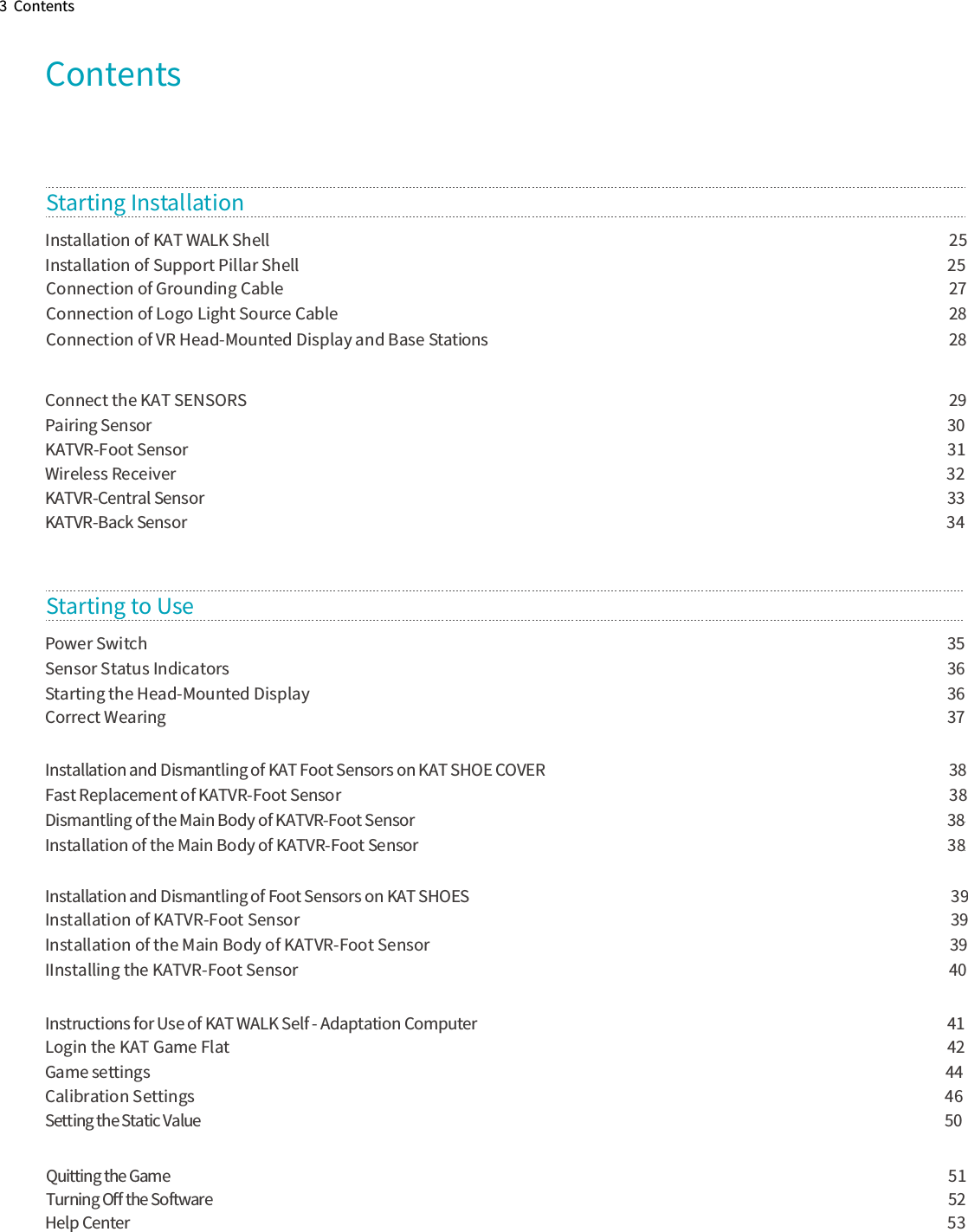 3  ContentsContentsConnect the KAT SENSORS                                 29Pairing Sensor                                                  30KATVR-Foot Sensor                                                                          31Wireless Receiver                                                                             32KATVR-Central Sensor                                      33KATVR-Back Sensor                                                                                           34Starting InstallationPower Switch                             35Sensor Status Indicators                                                36Starting the Head-Mounted Display                          36Correct Wearing                             37Installation and Dismantling of KAT Foot Sensors on KAT SHOE COVER                      38Fast Replacement of KATVR-Foot Sensor                                  38Dismantling of the Main Body of KATVR-Foot Sensor               38Installation of the Main Body of KATVR-Foot Sensor                             38Installation and Dismantling of Foot Sensors on KAT SHOES                                  39Installation of KATVR-Foot Sensor                   39Installation of the Main Body of KATVR-Foot Sensor           39IInstalling the KATVR-Foot Sensor                                                            40Instructions for Use of KAT WALK Self - Adaptation Computer                           41Login the KAT Game Flat                                                 42Game settings                  44Calibration Settings                                  46Setting the Static Value                            50Help Center                                                       53Quitting the Game                                            51Turning Oﬀ the Software                                52Starting to Use Connection of Grounding Cable                           27Connection of Logo Light Source Cable                          28Connection of VR Head-Mounted Display and Base Stations                       28Installation of KAT WALK Shell                              25Installation of Support Pillar Shell                          25