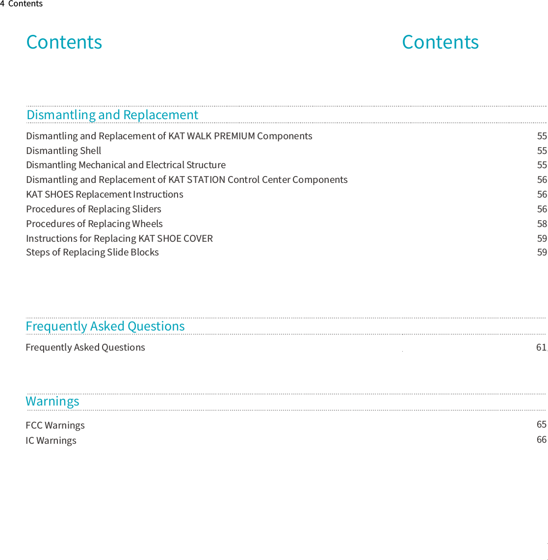 4  ContentsContents                        61Dismantling and Replacement of KAT WALK PREMIUM Components                                                                                                             55Dismantling Shell                            55Dismantling Mechanical and Electrical Structure                            55                            56Dismantling and Replacement of KAT STATION Control Center ComponentsKAT SHOES Replacement Instructions                            56                            56Procedures of Replacing SlidersProcedures of Replacing Wheels                             58Instructions for Replacing KAT SHOE COVER                             59Steps of Replacing Slide Blocks                             59Dismantling and Replacement Frequently Asked Questions                            65Frequently Asked QuestionsWarningsFCC Warnings                            66IC WarningsContents