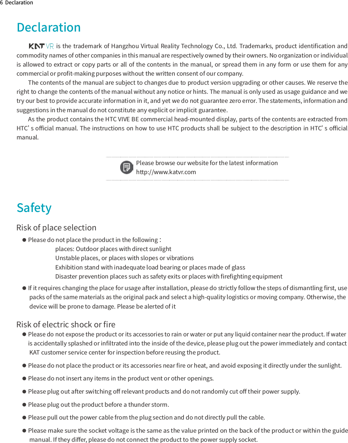 6  DeclarationDeclarationSafety               is the trademark of Hangzhou Virtual Reality Technology Co., Ltd. Trademarks, product identiﬁcation and commodity names of other companies in this manual are respectively owned by their owners. No organization or individual is allowed to extract or copy parts or all of the contents in the manual, or spread them in any form or use them for any commercial or proﬁt-making purposes without the written consent of our company.The contents of the manual are subject to changes due to product version upgrading or other causes. We reserve the right to change the contents of the manual without any notice or hints. The manual is only used as usage guidance and we try our best to provide accurate information in it, and yet we do not guarantee zero error. The statements, information and suggestions in the manual do not constitute any explicit or implicit guarantee.As the product contains the HTC VIVE BE commercial head-mounted display, parts of the contents are extracted from HTC’s oﬃcial manual. The instructions on how to use HTC products shall be subject to the description in HTC’s oﬃcial manual.Risk of place selectionPlease do not place the product in the following ：places: Outdoor places with direct sunlightUnstable places, or places with slopes or vibrationsExhibition stand with inadequate load bearing or places made of glassDisaster prevention places such as safety exits or places with ﬁreﬁghting equipmentIf it requires changing the place for usage after installation, please do strictly follow the steps of dismantling ﬁrst, use packs of the same materials as the original pack and select a high-quality logistics or moving company. Otherwise, the device will be prone to damage. Please be alerted of it Risk of electric shock or ﬁrePlease do not expose the product or its accessories to rain or water or put any liquid container near the product. If water is accidentally splashed or inﬁltrated into the inside of the device, please plug out the power immediately and contact KAT customer service center for inspection before reusing the product.Please do not place the product or its accessories near ﬁre or heat, and avoid exposing it directly under the sunlight. Please do not insert any items in the product vent or other openings.Please plug out after switching oﬀ relevant products and do not randomly cut oﬀ their power supply.Please plug out the product before a thunder storm.Please pull out the power cable from the plug section and do not directly pull the cable.Please make sure the socket voltage is the same as the value printed on the back of the product or within the guide manual. If they diﬀer, please do not connect the product to the power supply socket.Please browse our website for the latest information http://www.katvr.com