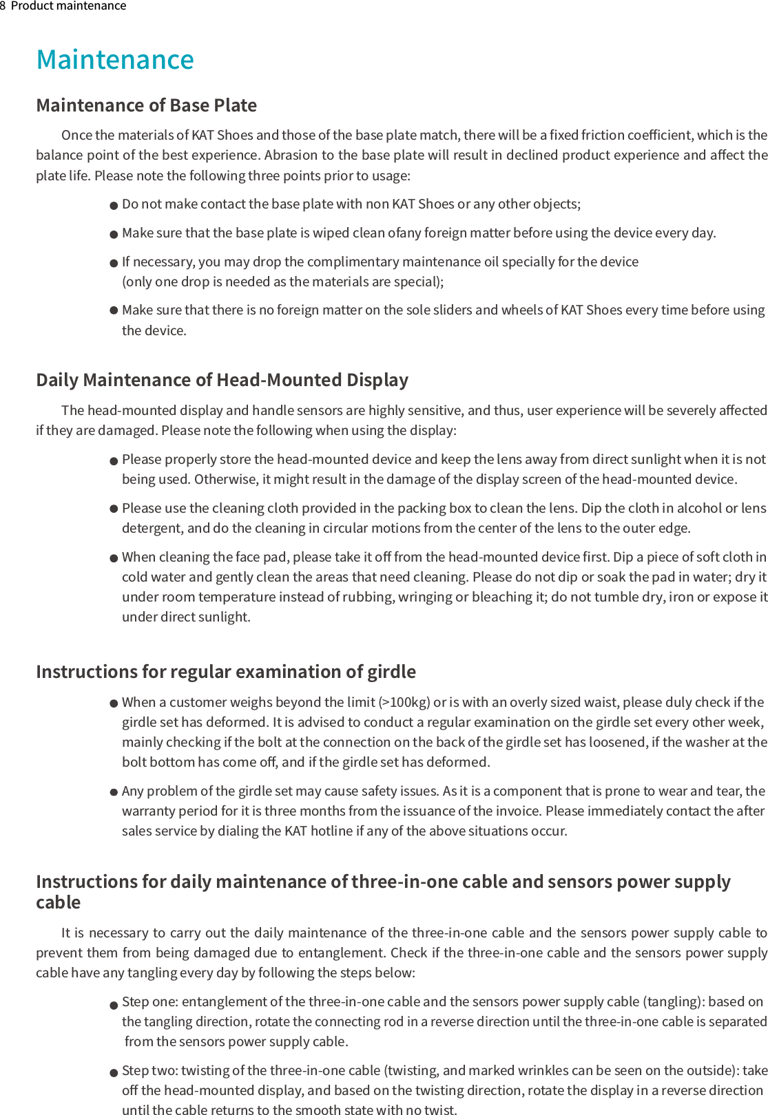 8  Product maintenanceMaintenance of Base PlateOnce the materials of KAT Shoes and those of the base plate match, there will be a ﬁxed friction coeﬃcient, which is the balance point of the best experience. Abrasion to the base plate will result in declined product experience and aﬀect the plate life. Please note the following three points prior to usage:Do not make contact the base plate with non KAT Shoes or any other objects;Make sure that the base plate is wiped clean ofany foreign matter before using the device every day.If necessary, you may drop the complimentary maintenance oil specially for the device (only one drop is needed as the materials are special);Make sure that there is no foreign matter on the sole sliders and wheels of KAT Shoes every time before using the device.Daily Maintenance of Head-Mounted DisplayThe head-mounted display and handle sensors are highly sensitive, and thus, user experience will be severely aﬀected if they are damaged. Please note the following when using the display:Please properly store the head-mounted device and keep the lens away from direct sunlight when it is not being used. Otherwise, it might result in the damage of the display screen of the head-mounted device.Please use the cleaning cloth provided in the packing box to clean the lens. Dip the cloth in alcohol or lens detergent, and do the cleaning in circular motions from the center of the lens to the outer edge.When cleaning the face pad, please take it oﬀ from the head-mounted device ﬁrst. Dip a piece of soft cloth in cold water and gently clean the areas that need cleaning. Please do not dip or soak the pad in water; dry it under room temperature instead of rubbing, wringing or bleaching it; do not tumble dry, iron or expose it under direct sunlight.              Instructions for regular examination of girdleWhen a customer weighs beyond the limit (&gt;100kg) or is with an overly sized waist, please duly check if the girdle set has deformed. It is advised to conduct a regular examination on the girdle set every other week, mainly checking if the bolt at the connection on the back of the girdle set has loosened, if the washer at the bolt bottom has come oﬀ, and if the girdle set has deformed.Any problem of the girdle set may cause safety issues. As it is a component that is prone to wear and tear, the warranty period for it is three months from the issuance of the invoice. Please immediately contact the after sales service by dialing the KAT hotline if any of the above situations occur.Instructions for daily maintenance of three-in-one cable and sensors power supply cableIt is necessary to carry out the daily maintenance of the three-in-one cable and the sensors power supply cable to prevent them from being damaged due to entanglement. Check if the three-in-one cable and the sensors power supply cable have any tangling every day by following the steps below:Step one: entanglement of the three-in-one cable and the sensors power supply cable (tangling): based on the tangling direction, rotate the connecting rod in a reverse direction until the three-in-one cable is separated from the sensors power supply cable. Step two: twisting of the three-in-one cable (twisting, and marked wrinkles can be seen on the outside): take oﬀ the head-mounted display, and based on the twisting direction, rotate the display in a reverse direction until the cable returns to the smooth state with no twist.Maintenance 