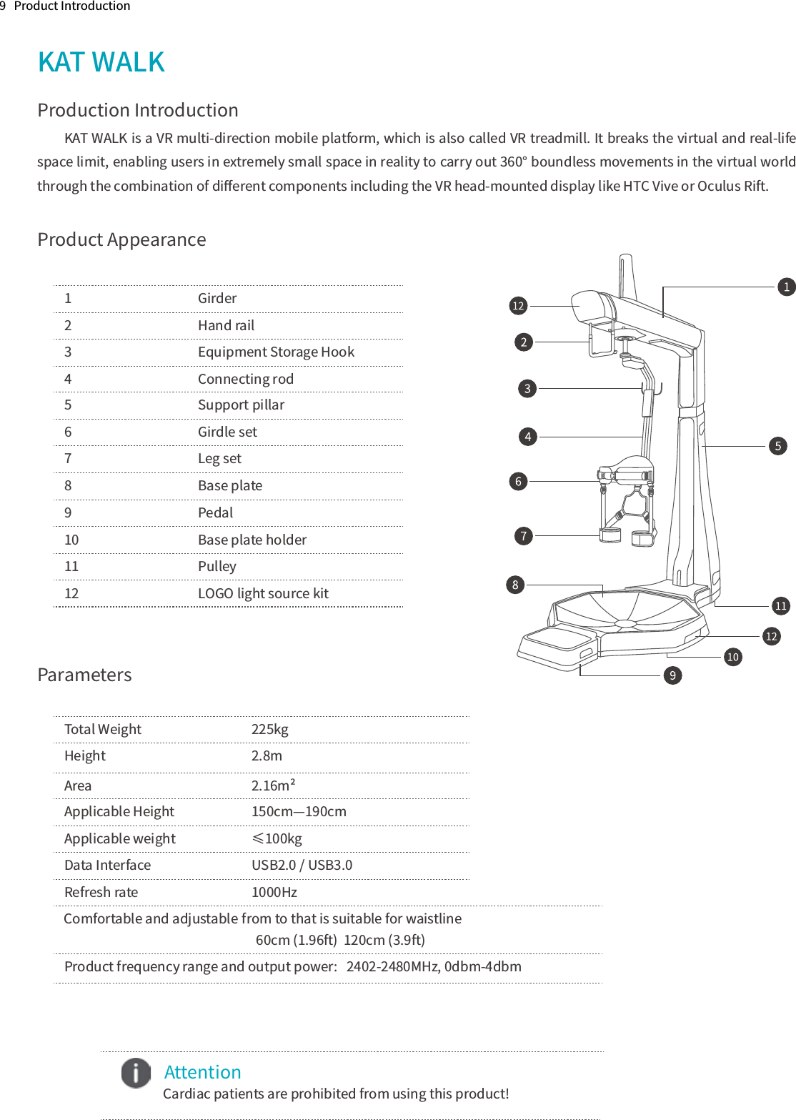 9   Product IntroductionKAT WALK Production IntroductionKAT WALK is a VR multi-direction mobile platform, which is also called VR treadmill. It breaks the virtual and real-life space limit, enabling users in extremely small space in reality to carry out 360° boundless movements in the virtual world through the combination of diﬀerent components including the VR head-mounted display like HTC Vive or Oculus Rift.Product AppearanceParameters1      Girder2      Hand rail3      Equipment Storage Hook4      Connecting rod5      Support pillar6      Girdle set7      Leg set8      Base plate9      Pedal10      Base plate holder11      Pulley12      LOGO light source kitTotal Weight     225kgHeight       2.8mArea      2.16m²Applicable Height    150cm—190cmApplicable weight    ≤100kgData Interface    USB2.0 / USB3.0Refresh rate      1000HzProduct frequency range and output power:   2402-2480MHz, 0dbm-4dbm                                                           from to that is suitable for waistline                                                                  60cm (1.96ft)  120cm (3.9ft)Comfortable and adjustable     Attention Cardiac patients are prohibited from using this product!