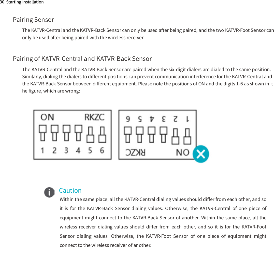 Pairing SensorThe KATVR-Central and the KATVR-Back Sensor can only be used after being paired, and the two KATVR-Foot Sensor can  only be used after being paired with the wireless receiver.Pairing of KATVR-Central and KATVR-Back SensorThe KATVR-Central and the KATVR-Back Sensor are paired when the six-digit dialers are dialed to the same position.  Similarly, dialing the dialers to diﬀerent positions can prevent communication interference for the KATVR-Central and  the KATVR-Back Sensor between diﬀerent equipment. Please note the positions of ON and the digits 1-6 as shown in  the ﬁgure, which are wrong:30  Starting Installation    Caution      Within the same place, all the KATVR-Central dialing values should diﬀer from each other, and so it  is  for  the  KATVR-Back  Sensor  dialing  values.  Otherwise,  the  KATVR-Central  of  one  piece  of equipment might connect to the KATVR-Back Sensor of another. Within the same place, all the wireless  receiver  dialing  values  should  diﬀer  from  each  other,  and  so  it  is  for  the  KATVR-Foot Sensor  dialing  values.  Otherwise,  the  KATVR-Foot  Sensor  of  one  piece  of  equipment  might connect to the wireless receiver of another.