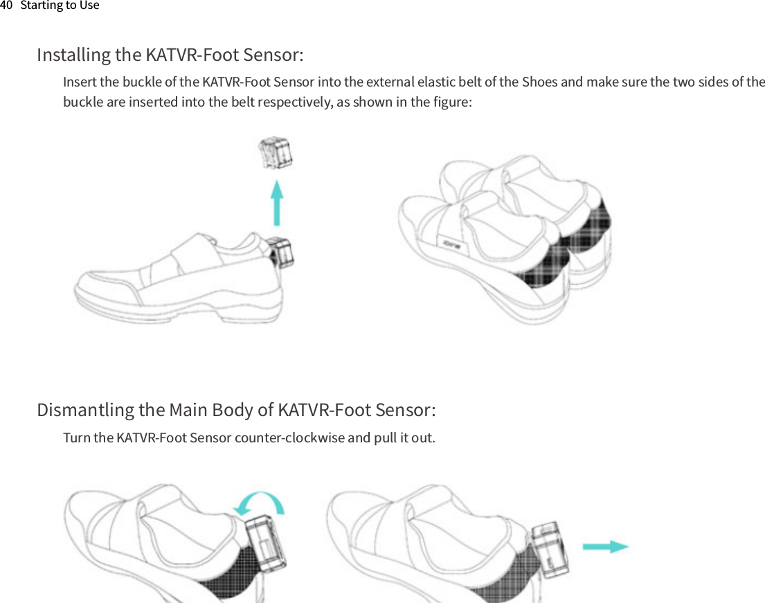 Installing the KATVR-Foot Sensor:Insert the buckle of the KATVR-Foot Sensor into the external elastic belt of the Shoes and make sure the two sides of the buckle are inserted into the belt respectively, as shown in the ﬁgure:Dismantling the Main Body of KATVR-Foot Sensor:Turn the KATVR-Foot Sensor counter-clockwise and pull it out.40   Starting to Use