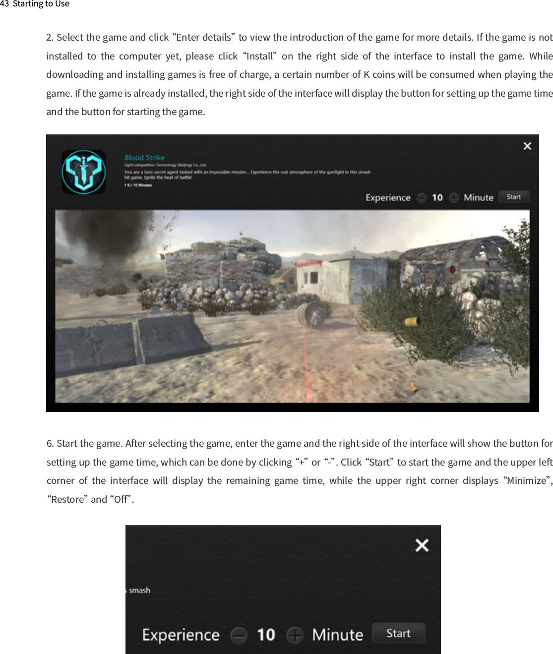 43  Starting to Use2. Select the game and click “Enter details” to view the introduction of the game for more details. If the game is not installed  to  the  computer  yet,  please  click “Install”  on  the  right  side  of  the  interface  to  install  the  game.  While downloading and installing games is free of charge, a certain number of K coins will be consumed when playing the game. If the game is already installed, the right side of the interface will display the button for setting up the game time and the button for starting the game.6. Start the game. After selecting the game, enter the game and the right side of the interface will show the button for setting up the game time, which can be done by clicking “+” or “-”. Click “Start” to start the game and the upper left corner  of  the  interface  will  display  the  remaining  game  time,  while  the  upper  right  corner  displays “Minimize”, “Restore” and “Oﬀ”. 