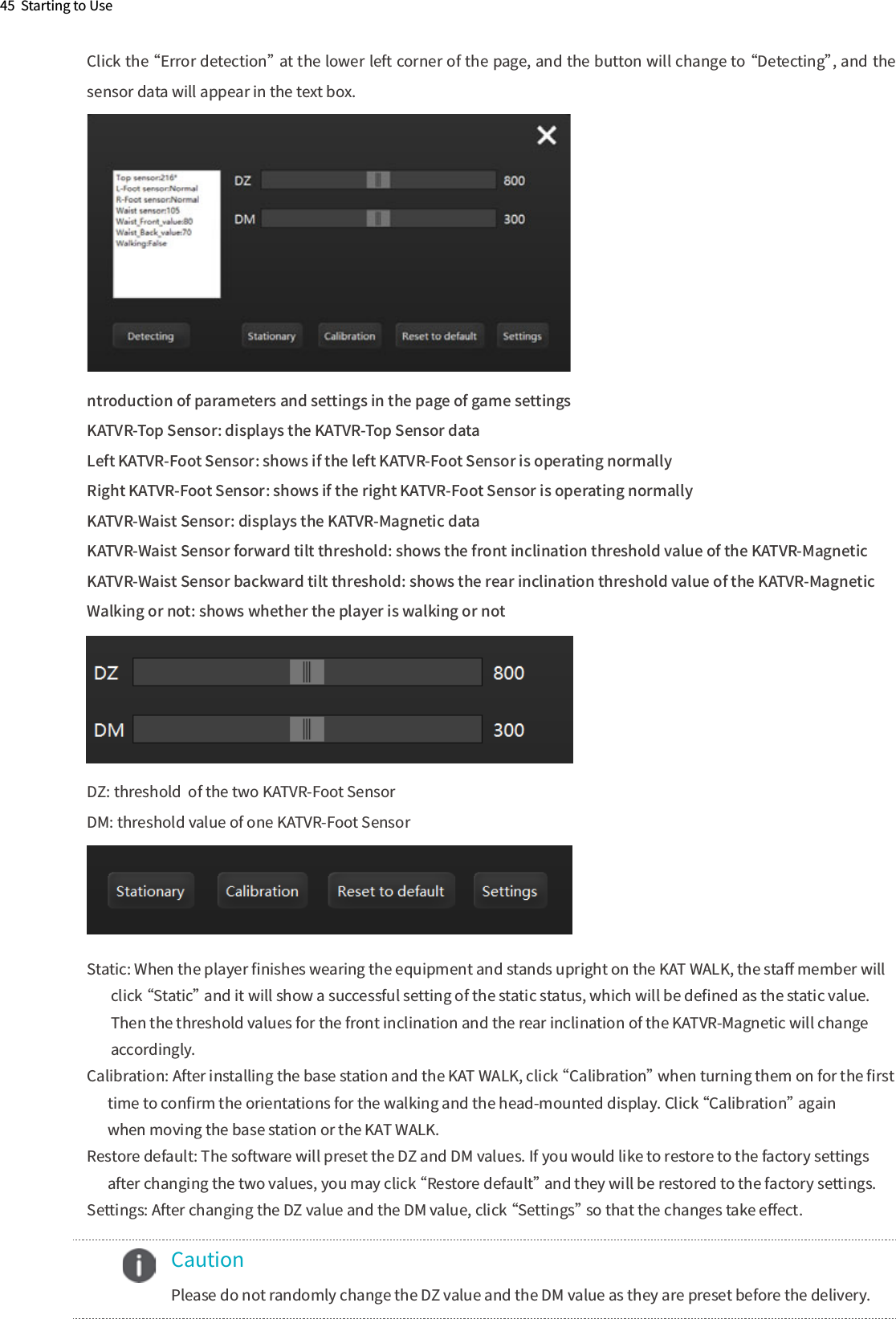 45  Starting to Usentroduction of parameters and settings in the page of game settingsKATVR-Top Sensor: displays the KATVR-Top Sensor dataLeft KATVR-Foot Sensor: shows if the left KATVR-Foot Sensor is operating normally Right KATVR-Foot Sensor: shows if the right KATVR-Foot Sensor is operating normallyKATVR-Waist Sensor: displays the KATVR-Magnetic dataKATVR-Waist Sensor forward tilt threshold: shows the front inclination threshold value of the KATVR-MagneticKATVR-Waist Sensor backward tilt threshold: shows the rear inclination threshold value of the KATVR-MagneticWalking or not: shows whether the player is walking or notDZ: threshold  of the two KATVR-Foot SensorDM: threshold value of one KATVR-Foot SensorStatic: When the player ﬁnishes wearing the equipment and stands upright on the KAT WALK, the staﬀ member will        click “Static” and it will show a successful setting of the static status, which will be deﬁned as the static value.        Then the threshold values for the front inclination and the rear inclination of the KATVR-Magnetic will change       accordingly.Calibration: After installing the base station and the KAT WALK, click “Calibration” when turning them on for the ﬁrst      time to conﬁrm the orientations for the walking and the head-mounted display. Click “Calibration” again       when moving the base station or the KAT WALK.Restore default: The software will preset the DZ and DM values. If you would like to restore to the factory settings       after changing the two values, you may click “Restore default” and they will be restored to the factory settings.Settings: After changing the DZ value and the DM value, click “Settings” so that the changes take eﬀect.Click the “Error detection” at the lower left corner of the page, and the button will change to “Detecting”, and the sensor data will appear in the text box.    Caution      Please do not randomly change the DZ value and the DM value as they are preset before the delivery.