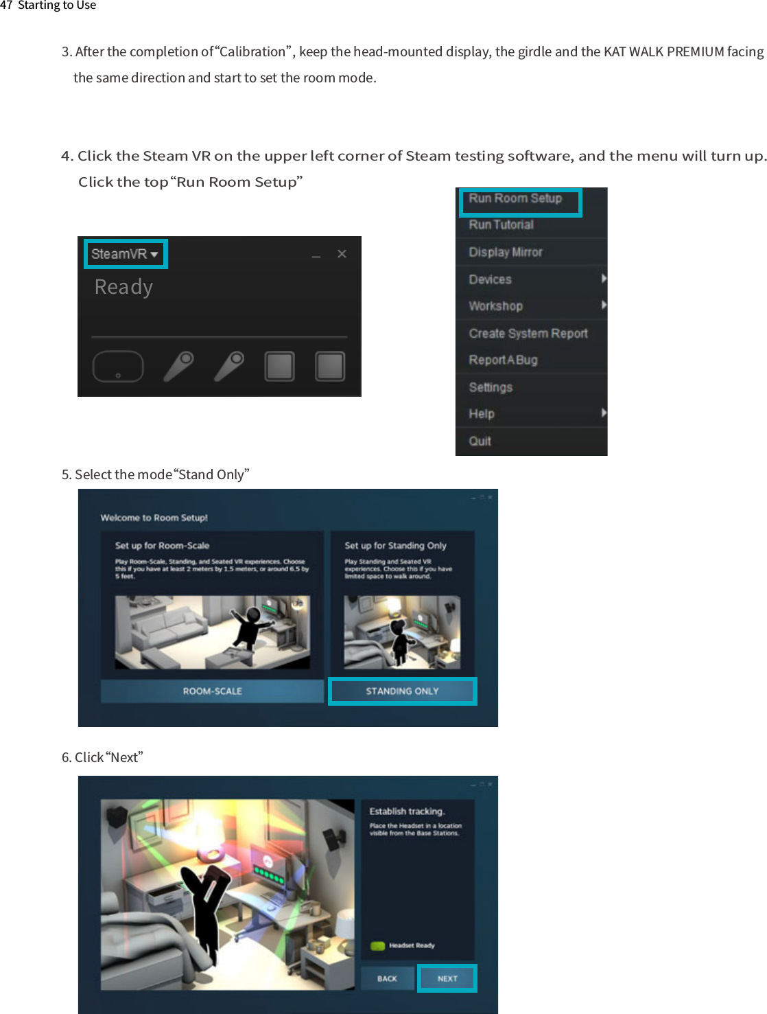 47  Starting to Use3. After the completion of“Calibration”, keep the head-mounted display, the girdle and the KAT WALK PREMIUM facing     the same direction and start to set the room mode.4. Click the Steam VR on the upper left corner of Steam testing software, and the menu will turn up.      Click the top“Run Room Setup”5. Select the mode“Stand Only” 6. Click“Next”    Ready