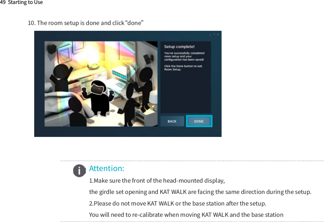 49  Starting to Use10. The room setup is done and click“done”    Attention:1.Make sure the front of the head-mounted display,the girdle set opening and KAT WALK are facing the same direction during the setup. 2.Please do not move KAT WALK or the base station after the setup.You will need to re-calibrate when moving KAT WALK and the base station