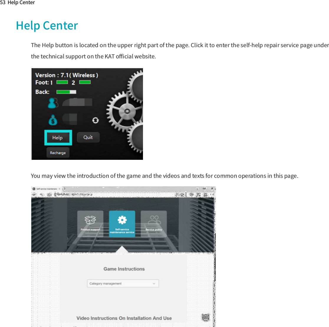 53  Help CenterHelp CenterThe Help button is located on the upper right part of the page. Click it to enter the self-help repair service page under the technical support on the KAT oﬃcial website.You may view the introduction of the game and the videos and texts for common operations in this page.