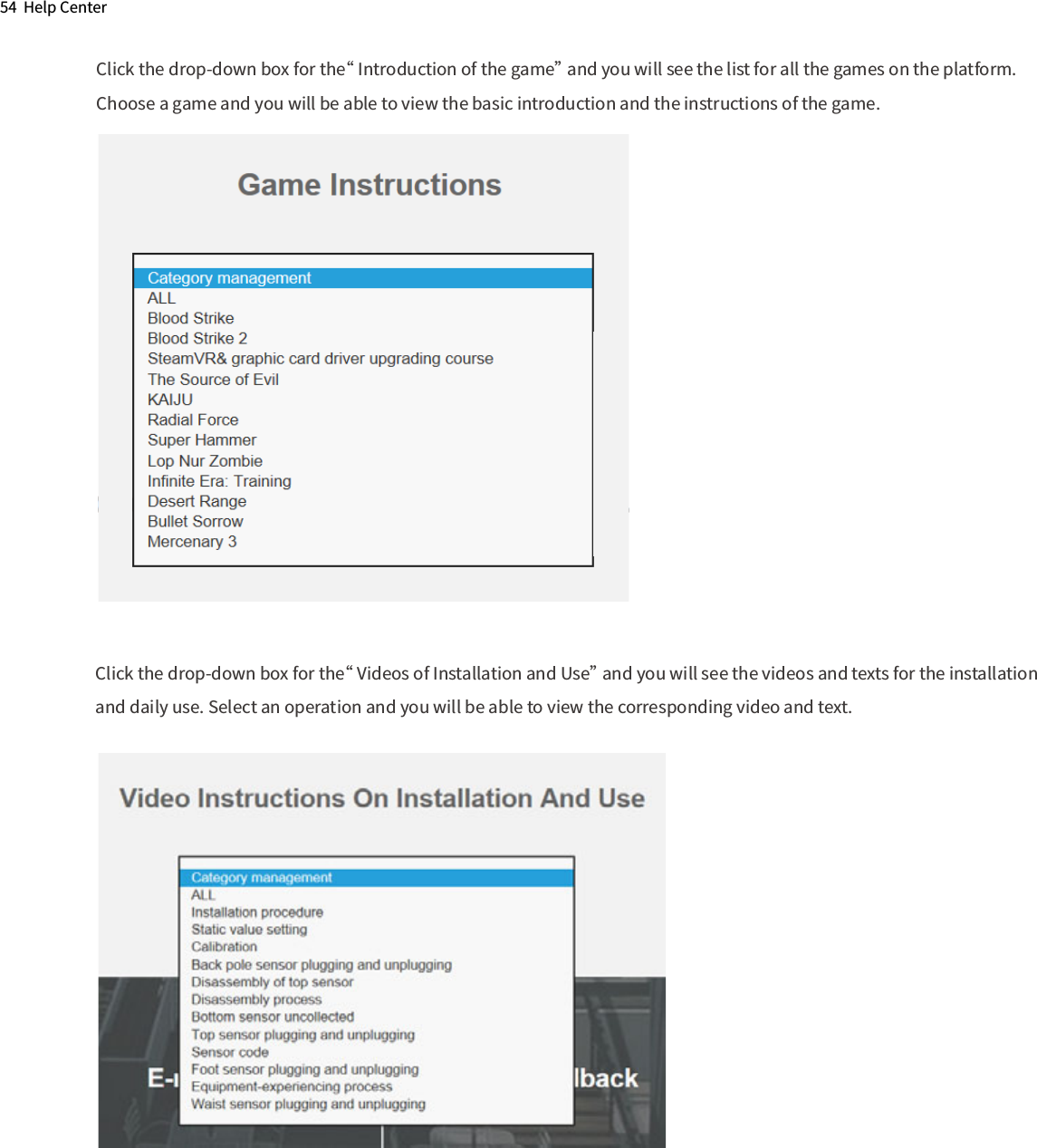 54  Help CenterClick the drop-down box for the“ Videos of Installation and Use” and you will see the videos and texts for the installationand daily use. Select an operation and you will be able to view the corresponding video and text.Click the drop-down box for the“ Introduction of the game” and you will see the list for all the games on the platform.Choose a game and you will be able to view the basic introduction and the instructions of the game.