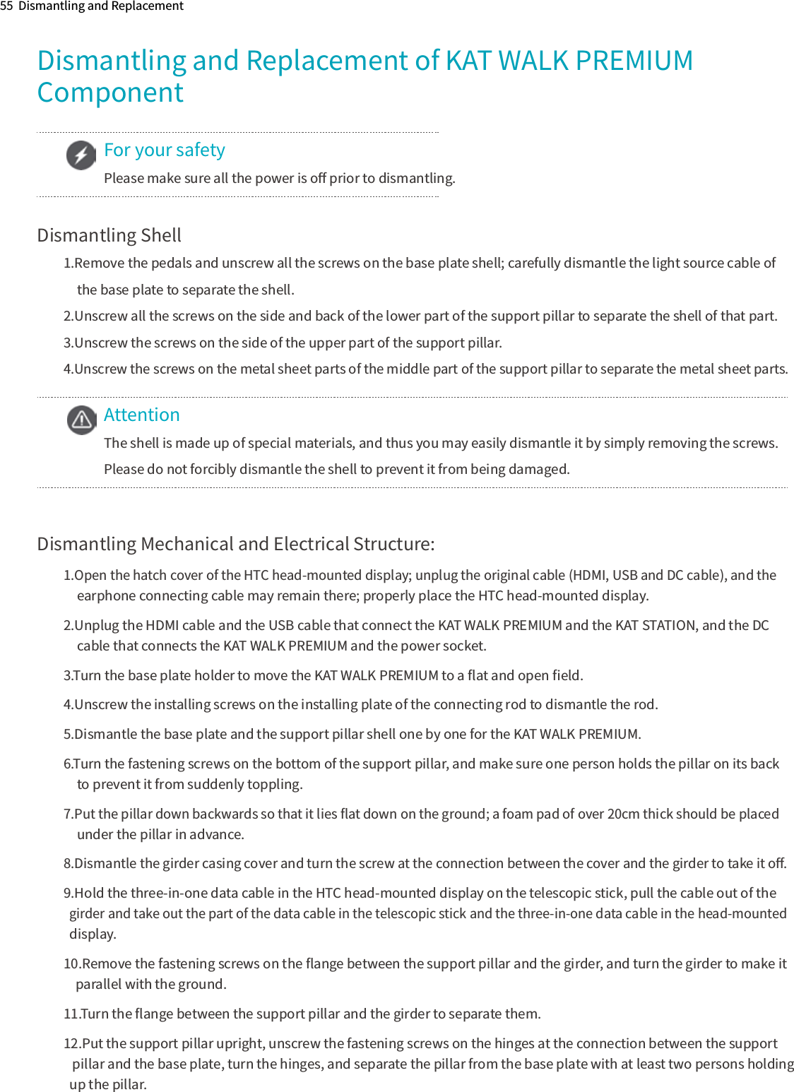 55  Dismantling and ReplacementDismantling and Replacement of KAT WALK PREMIUMComponentDismantling Shell1.Remove the pedals and unscrew all the screws on the base plate shell; carefully dismantle the light source cable of 　the base plate to separate the shell.2.Unscrew all the screws on the side and back of the lower part of the support pillar to separate the shell of that part.3.Unscrew the screws on the side of the upper part of the support pillar.4.Unscrew the screws on the metal sheet parts of the middle part of the support pillar to separate the metal sheet parts.Dismantling Mechanical and Electrical Structure:1.Open the hatch cover of the HTC head-mounted display; unplug the original cable (HDMI, USB and DC cable), and the 　earphone connecting cable may remain there; properly place the HTC head-mounted display.2.Unplug the HDMI cable and the USB cable that connect the KAT WALK PREMIUM and the KAT STATION, and the DC 　cable that connects the KAT WALK PREMIUM and the power socket.3.Turn the base plate holder to move the KAT WALK PREMIUM to a ﬂat and open ﬁeld.4.Unscrew the installing screws on the installing plate of the connecting rod to dismantle the rod.5.Dismantle the base plate and the support pillar shell one by one for the KAT WALK PREMIUM.6.Turn the fastening screws on the bottom of the support pillar, and make sure one person holds the pillar on its back 　to prevent it from suddenly toppling.7.Put the pillar down backwards so that it lies ﬂat down on the ground; a foam pad of over 20cm thick should be placed 　under the pillar in advance.8.Dismantle the girder casing cover and turn the screw at the connection between the cover and the girder to take it oﬀ.9.Hold the three-in-one data cable in the HTC head-mounted display on the telescopic stick, pull the cable out of the    girder and take out the part of the data cable in the telescopic stick and the three-in-one data cable in the head-mounted   display.10.Remove the fastening screws on the ﬂange between the support pillar and the girder, and turn the girder to make it      parallel with the ground.11.Turn the ﬂange between the support pillar and the girder to separate them.12.Put the support pillar upright, unscrew the fastening screws on the hinges at the connection between the support    pillar and the base plate, turn the hinges, and separate the pillar from the base plate with at least two persons holding   up the pillar.For your safetyPlease make sure all the power is oﬀ prior to dismantling.AttentionThe shell is made up of special materials, and thus you may easily dismantle it by simply removing the screws.Please do not forcibly dismantle the shell to prevent it from being damaged.