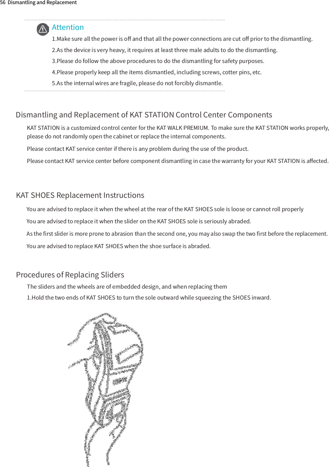56  Dismantling and ReplacementAttention1.Make sure all the power is oﬀ and that all the power connections are cut oﬀ prior to the dismantling.2.As the device is very heavy, it requires at least three male adults to do the dismantling.3.Please do follow the above procedures to do the dismantling for safety purposes.4.Please properly keep all the items dismantled, including screws, cotter pins, etc.5.As the internal wires are fragile, please do not forcibly dismantle.Dismantling and Replacement of KAT STATION Control Center ComponentsKAT STATION is a customized control center for the KAT WALK PREMIUM. To make sure the KAT STATION works properly, please do not randomly open the cabinet or replace the internal components.Please contact KAT service center if there is any problem during the use of the product.Please contact KAT service center before component dismantling in case the warranty for your KAT STATION is aﬀected.KAT SHOES Replacement InstructionsProcedures of Replacing SlidersThe sliders and the wheels are of embedded design, and when replacing them1.Hold the two ends of KAT SHOES to turn the sole outward while squeezing the SHOES inward. You are advised to replace it when the wheel at the rear of the KAT SHOES sole is loose or cannot roll properlyYou are advised to replace it when the slider on the KAT SHOES sole is seriously abraded.As the ﬁrst slider is more prone to abrasion than the second one, you may also swap the two ﬁrst before the replacement. You are advised to replace KAT SHOES when the shoe surface is abraded.