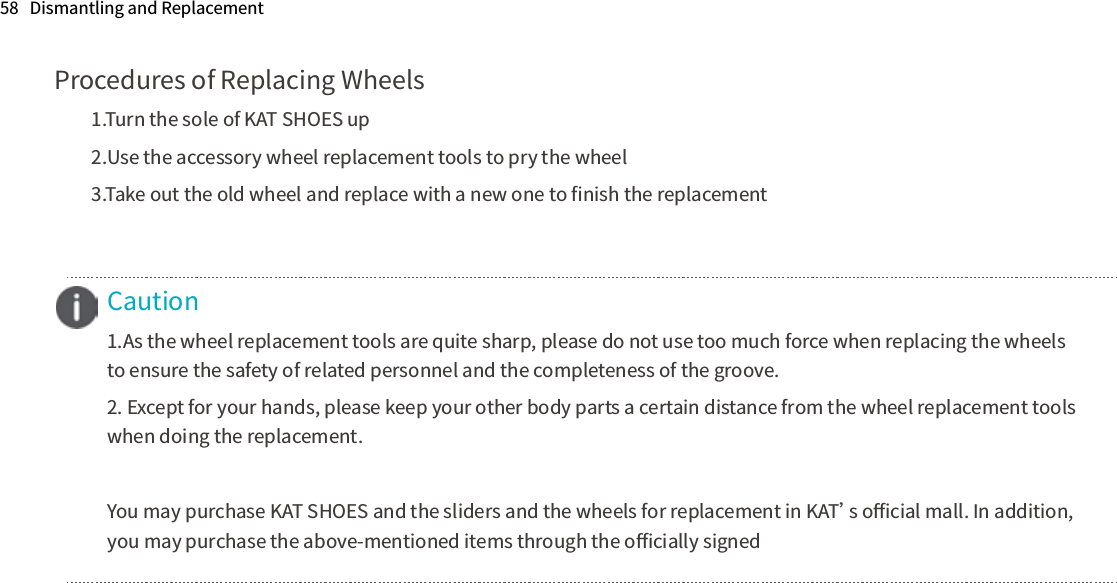 Procedures of Replacing Wheels1.Turn the sole of KAT SHOES up2.Use the accessory wheel replacement tools to pry the wheel3.Take out the old wheel and replace with a new one to ﬁnish the replacementCaution1.As the wheel replacement tools are quite sharp, please do not use too much force when replacing the wheelsto ensure the safety of related personnel and the completeness of the groove.2. Except for your hands, please keep your other body parts a certain distance from the wheel replacement tools when doing the replacement.You may purchase KAT SHOES and the sliders and the wheels for replacement in KAT’s oﬃcial mall. In addition, you may purchase the above-mentioned items through the oﬃcially signed58   Dismantling and Replacement 