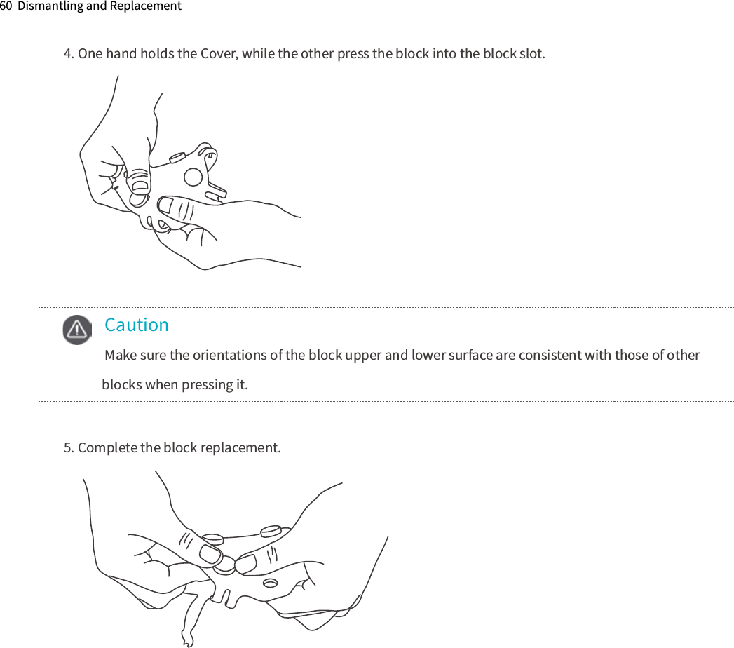 60  Dismantling and Replacement 4. One hand holds the Cover, while the other press the block into the block slot. 5. Complete the block replacement.    Caution  Make sure the orientations of the block upper and lower surface are consistent with those of other      blocks when pressing it. 