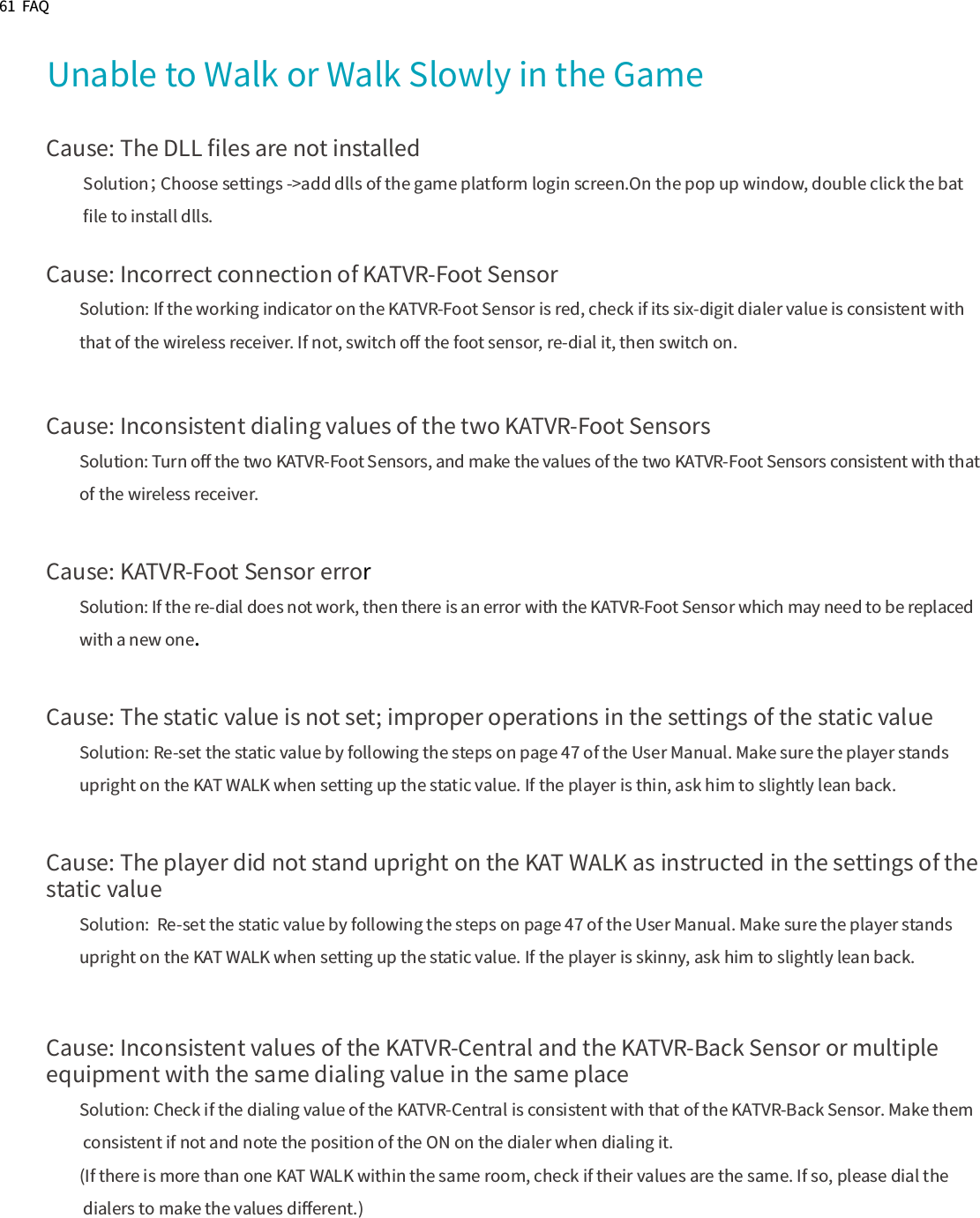 61  FAQ Unable to Walk or Walk Slowly in the GameCause: The DLL ﬁles are not installed          Solution； Choose settings -&gt;add dlls of the game platform login screen.On the pop up window, double click the bat           ﬁle to install dlls.Cause: Incorrect connection of KATVR-Foot SensorSolution: If the working indicator on the KATVR-Foot Sensor is red, check if its six-digit dialer value is consistent with that of the wireless receiver. If not, switch oﬀ the foot sensor, re-dial it, then switch on.Cause: Inconsistent dialing values of the two KATVR-Foot SensorsSolution: Turn oﬀ the two KATVR-Foot Sensors, and make the values of the two KATVR-Foot Sensors consistent with that of the wireless receiver.Cause: KATVR-Foot Sensor errorSolution: If the re-dial does not work, then there is an error with the KATVR-Foot Sensor which may need to be replacedwith a new one.Cause: The static value is not set; improper operations in the settings of the static valueSolution: Re-set the static value by following the steps on page 47 of the User Manual. Make sure the player stands upright on the KAT WALK when setting up the static value. If the player is thin, ask him to slightly lean back.Cause: The player did not stand upright on the KAT WALK as instructed in the settings of the static valueSolution:  Re-set the static value by following the steps on page 47 of the User Manual. Make sure the player stands upright on the KAT WALK when setting up the static value. If the player is skinny, ask him to slightly lean back.Cause: Inconsistent values of the KATVR-Central and the KATVR-Back Sensor or multiple equipment with the same dialing value in the same placeSolution: Check if the dialing value of the KATVR-Central is consistent with that of the KATVR-Back Sensor. Make them consistent if not and note the position of the ON on the dialer when dialing it.(If there is more than one KAT WALK within the same room, check if their values are the same. If so, please dial the dialers to make the values diﬀerent.)