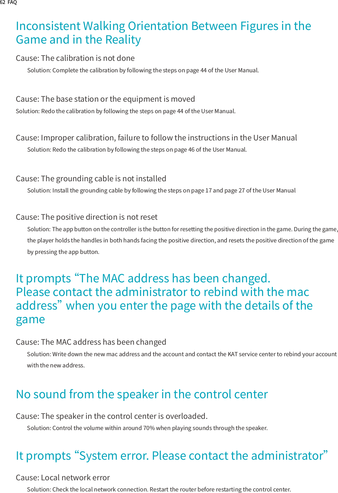 62  FAQInconsistent Walking Orientation Between Figures in the Game and in the RealityCause: The calibration is not doneSolution: Complete the calibration by following the steps on page 44 of the User Manual.Cause: The base station or the equipment is movedSolution: Redo the calibration by following the steps on page 44 of the User Manual.Cause: Improper calibration, failure to follow the instructions in the User ManualSolution: Redo the calibration by following the steps on page 46 of the User Manual.Cause: The grounding cable is not installedSolution: Install the grounding cable by following the steps on page 17 and page 27 of the User ManualCause: The positive direction is not resetSolution: The app button on the controller is the button for resetting the positive direction in the game. During the game, the player holds the handles in both hands facing the positive direction, and resets the positive direction of the game by pressing the app button.It prompts “The MAC address has been changed. Please contact the administrator to rebind with the mac address” when you enter the page with the details of the gameCause: The MAC address has been changedSolution: Write down the new mac address and the account and contact the KAT service center to rebind your account with the new address.  No sound from the speaker in the control centerCause: The speaker in the control center is overloaded.Solution: Control the volume within around 70% when playing sounds through the speaker.It prompts “System error. Please contact the administrator”Cause: Local network errorSolution: Check the local network connection. Restart the router before restarting the control center.