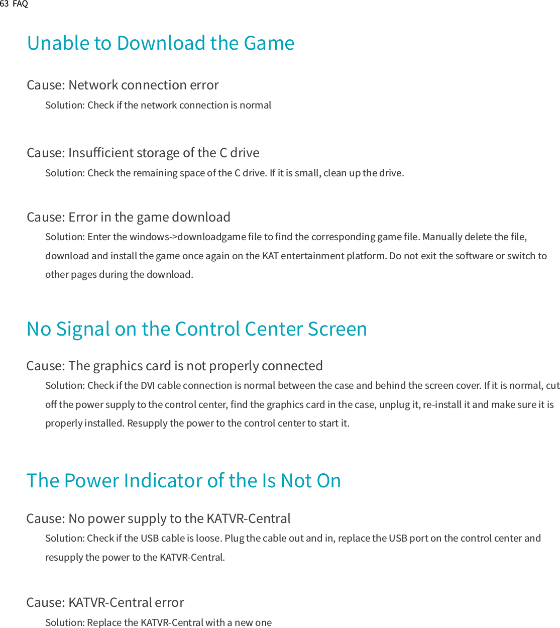 63  FAQUnable to Download the GameCause: Network connection errorSolution: Check if the network connection is normalCause: Insuﬃcient storage of the C driveSolution: Check the remaining space of the C drive. If it is small, clean up the drive.Cause: Error in the game downloadSolution: Enter the windows-&gt;downloadgame ﬁle to ﬁnd the corresponding game ﬁle. Manually delete the ﬁle, download and install the game once again on the KAT entertainment platform. Do not exit the software or switch to other pages during the download.No Signal on the Control Center ScreenCause: The graphics card is not properly connectedSolution: Check if the DVI cable connection is normal between the case and behind the screen cover. If it is normal, cut oﬀ the power supply to the control center, ﬁnd the graphics card in the case, unplug it, re-install it and make sure it is properly installed. Resupply the power to the control center to start it.The Power Indicator of the Is Not OnCause: No power supply to the KATVR-CentralSolution: Check if the USB cable is loose. Plug the cable out and in, replace the USB port on the control center and resupply the power to the KATVR-Central.Cause: KATVR-Central errorSolution: Replace the KATVR-Central with a new one