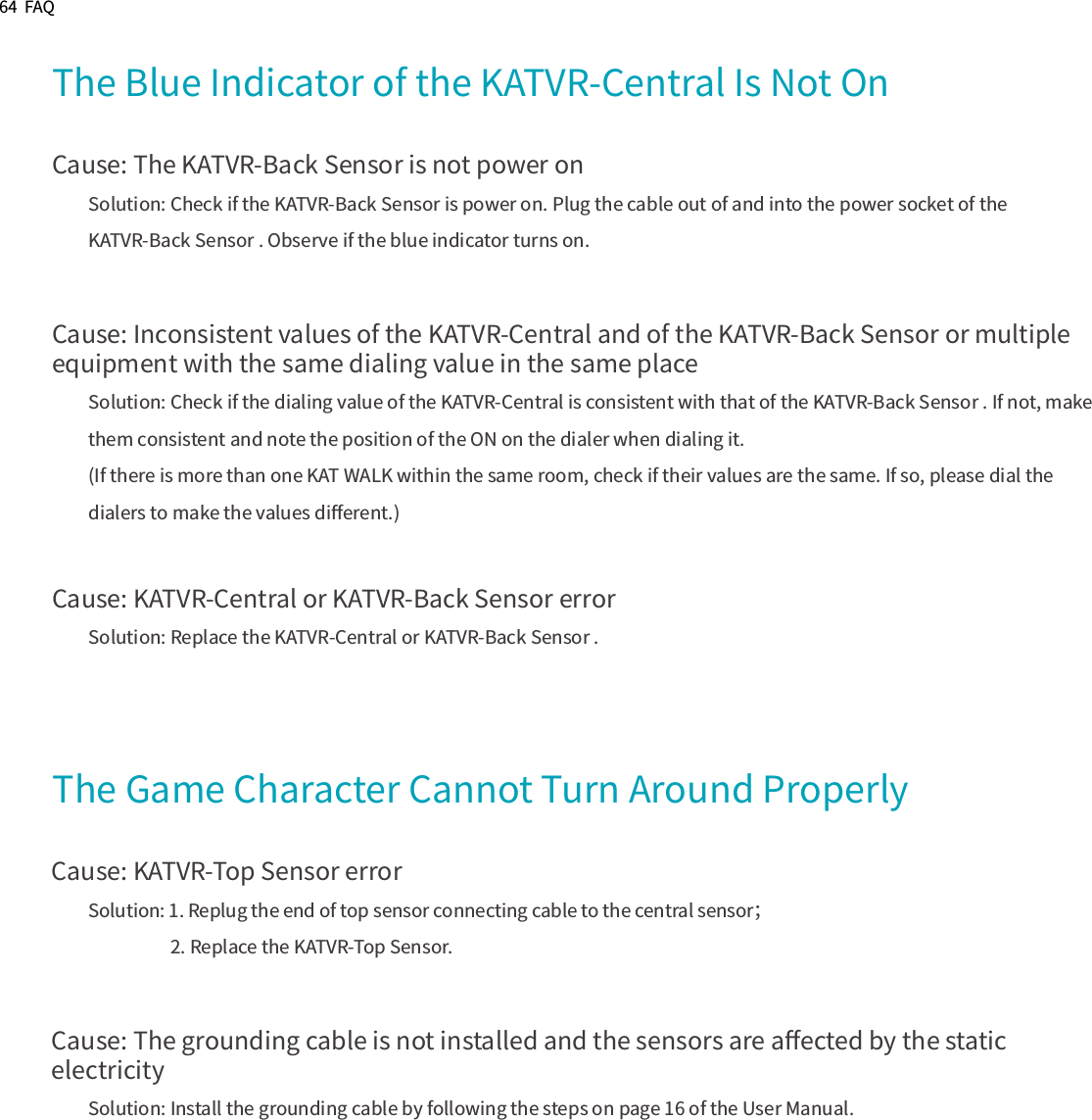 64  FAQThe Blue Indicator of the KATVR-Central Is Not OnCause: The KATVR-Back Sensor is not power onSolution: Check if the KATVR-Back Sensor is power on. Plug the cable out of and into the power socket of the KATVR-Back Sensor . Observe if the blue indicator turns on.Cause: Inconsistent values of the KATVR-Central and of the KATVR-Back Sensor or multiple equipment with the same dialing value in the same placeSolution: Check if the dialing value of the KATVR-Central is consistent with that of the KATVR-Back Sensor . If not, make them consistent and note the position of the ON on the dialer when dialing it.(If there is more than one KAT WALK within the same room, check if their values are the same. If so, please dial the dialers to make the values diﬀerent.)Cause: KATVR-Central or KATVR-Back Sensor errorSolution: Replace the KATVR-Central or KATVR-Back Sensor .The Game Character Cannot Turn Around ProperlyCause: KATVR-Top Sensor errorSolution: 1. Replug the end of top sensor connecting cable to the central sensor；                    2. Replace the KATVR-Top Sensor. Cause: The grounding cable is not installed and the sensors are aﬀected by the static electricitySolution: Install the grounding cable by following the steps on page 16 of the User Manual.