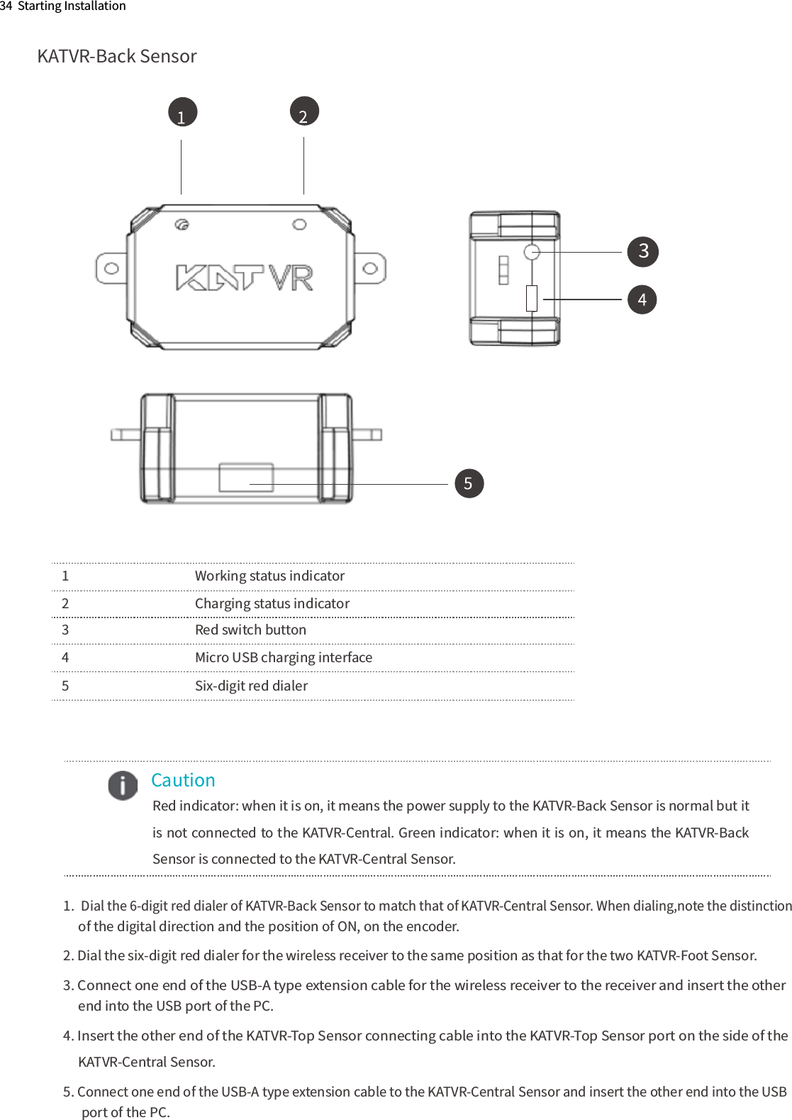     Caution      Red indicator: when it is on, it means the power supply to the KATVR-Back Sensor is normal but it is not connected to the KATVR-Central. Green indicator: when it is on, it means the KATVR-Back Sensor is connected to the KATVR-Central Sensor.34  Starting InstallationKATVR-Back Sensor1      Working status indicator2      Charging status indicator3      Red switch button4      Micro USB charging interface5      Six-digit red dialer1.ﾠDial the 6-digit red dialer of KATVR-Back Sensor to match that of KATVR-Central Sensor. When dialing,note the distinction      of the digital direction and the position of ON, on the encoder. 2. Dial the six-digit red dialer for the wireless receiver to the same position as that for the two KATVR-Foot Sensor. 3. Connect one end of the USB-A type extension cable for the wireless receiver to the receiver and insert the other       end into the USB port of the PC.4. Insert the other end of the KATVR-Top Sensor connecting cable into the KATVR-Top Sensor port on the side of the       KATVR-Central Sensor. 5. Connect one end of the USB-A type extension cable to the KATVR-Central Sensor and insert the other end into the USB        port of the PC.