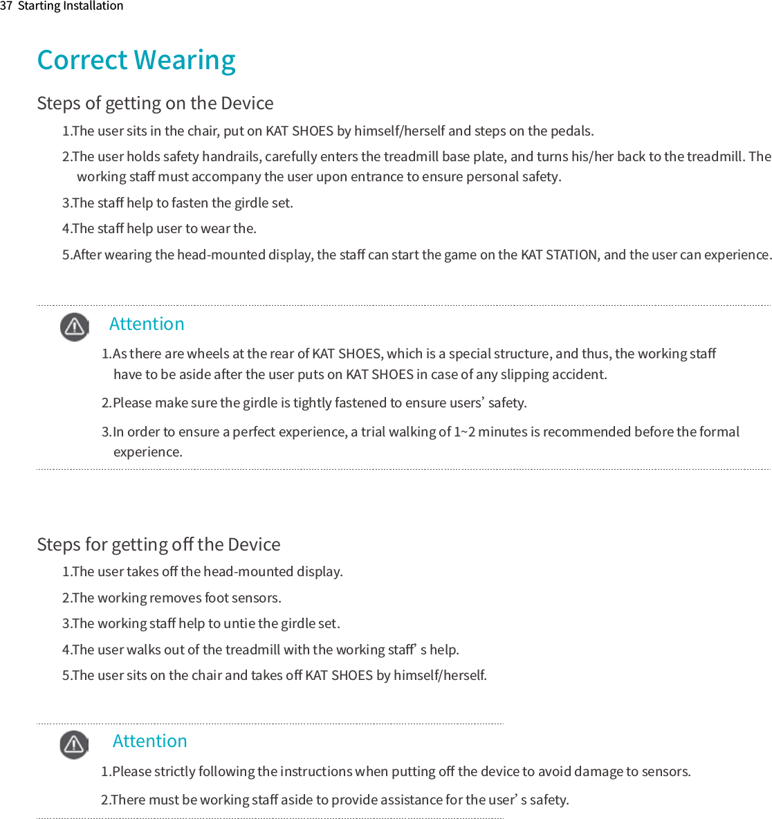 37  Starting InstallationCorrect WearingSteps of getting on the Device1.The user sits in the chair, put on KAT SHOES by himself/herself and steps on the pedals.2.The user holds safety handrails, carefully enters the treadmill base plate, and turns his/her back to the treadmill. The      working staﬀ must accompany the user upon entrance to ensure personal safety.3.The staﬀ help to fasten the girdle set.4.The staﬀ help user to wear the.5.After wearing the head-mounted display, the staﬀ can start the game on the KAT STATION, and the user can experience.      Attention  1.As there are wheels at the rear of KAT SHOES, which is a special structure, and thus, the working staﬀ      have to be aside after the user puts on KAT SHOES in case of any slipping accident.  2.Please make sure the girdle is tightly fastened to ensure users’safety.  3.In order to ensure a perfect experience, a trial walking of 1~2 minutes is recommended before the formal       experience.Steps for getting oﬀ the Device1.The user takes oﬀ the head-mounted display.2.The working removes foot sensors.3.The working staﬀ help to untie the girdle set.4.The user walks out of the treadmill with the working staﬀ’s help.5.The user sits on the chair and takes oﬀ KAT SHOES by himself/herself.       Attention  1.Please strictly following the instructions when putting oﬀ the device to avoid damage to sensors.  2.There must be working staﬀ aside to provide assistance for the user’s safety.