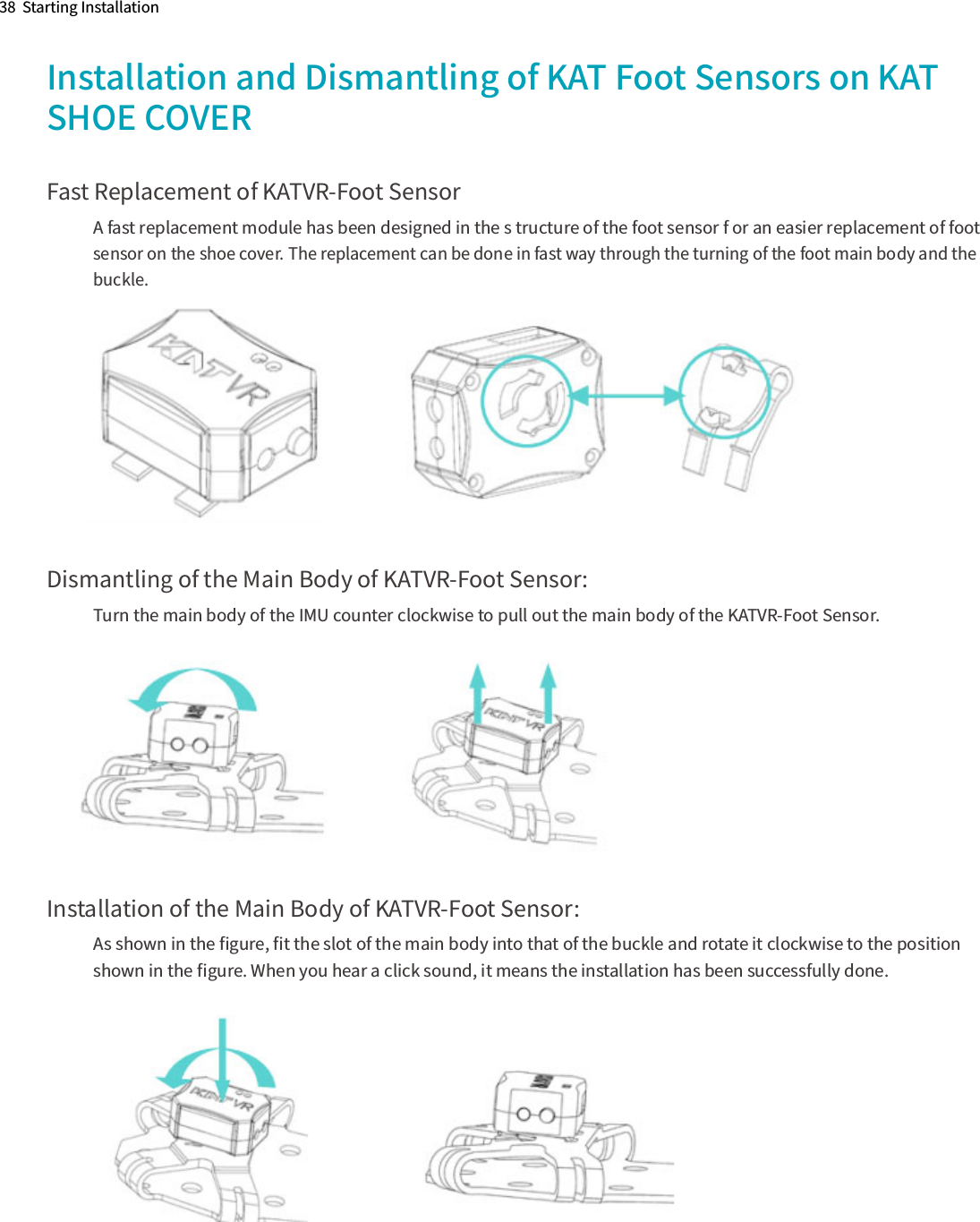 38  Starting InstallationInstallation and Dismantling of KAT Foot Sensors on KAT SHOE COVERFast Replacement of KATVR-Foot SensorA fast replacement module has been designed in the s tructure of the foot sensor f or an easier replacement of foot  sensor on the shoe cover. The replacement can be done in fast way through the turning of the foot main body and the buckle.Dismantling of the Main Body of KATVR-Foot Sensor: Turn the main body of the IMU counter clockwise to pull out the main body of the KATVR-Foot Sensor.Installation of the Main Body of KATVR-Foot Sensor:As shown in the ﬁgure, ﬁt the slot of the main body into that of the buckle and rotate it clockwise to the position shown in the ﬁgure. When you hear a click sound, it means the installation has been successfully done.