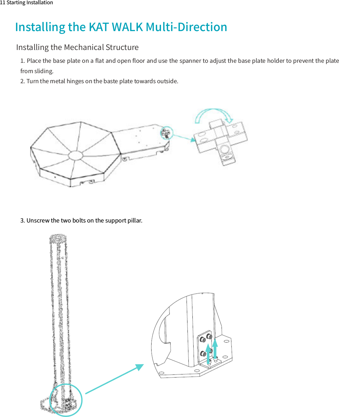 1. Place the base plate on a ﬂat and open ﬂoor and use the spanner to adjust the base plate holder to prevent the plate from sliding.2. Turn the metal hinges on the baste plate towards outside.11 Starting InstallationInstalling the KAT WALK Multi-Direction Installing the Mechanical Structure3. Unscrew the two bolts on the support pillar.
