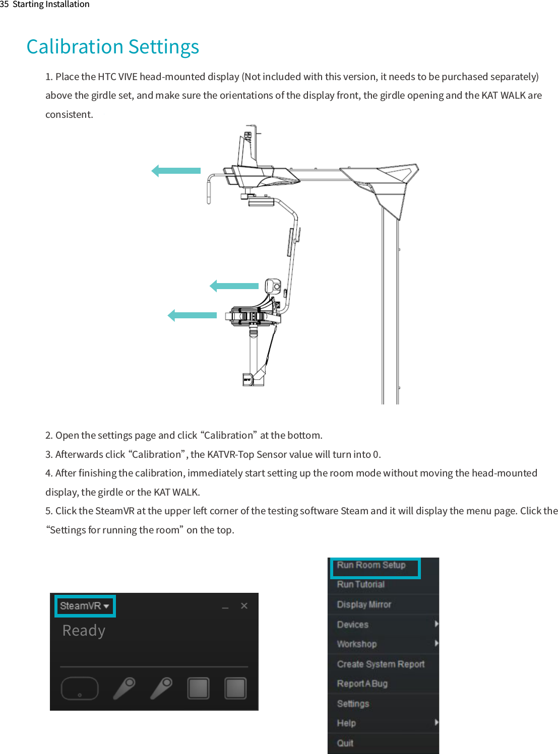35  Starting InstallationCalibration Settings1. Place the HTC VIVE head-mounted display (Not included with this version, it needs to be purchased separately) above the girdle set, and make sure the orientations of the display front, the girdle opening and the KAT WALK are consistent.2. Open the settings page and click “Calibration” at the bottom.3. Afterwards click “Calibration”, the KATVR-Top Sensor value will turn into 0.4. After ﬁnishing the calibration, immediately start setting up the room mode without moving the head-mounted display, the girdle or the KAT WALK.5. Click the SteamVR at the upper left corner of the testing software Steam and it will display the menu page. Click the “Settings for running the room” on the top.Ready