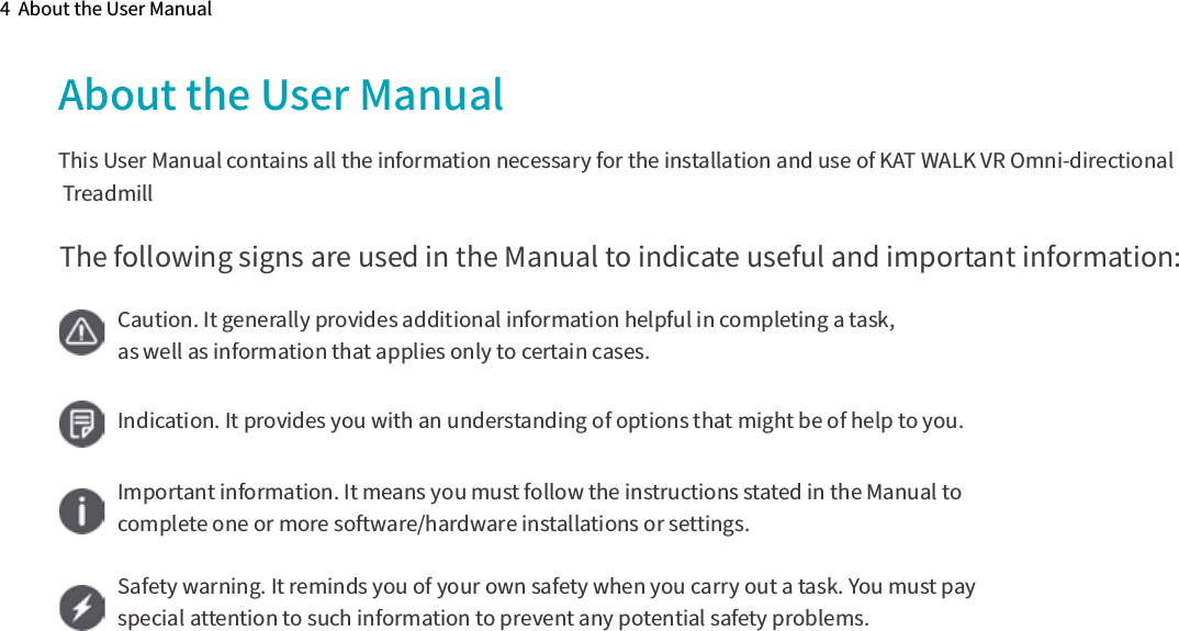 4  About the User ManualAbout the User ManualThis User Manual contains all the information necessary for the installation and use of KAT WALK VR Omni-directional TreadmillThe following signs are used in the Manual to indicate useful and important information:Caution. It generally provides additional information helpful in completing a task, as well as information that applies only to certain cases.Indication. It provides you with an understanding of options that might be of help to you.Important information. It means you must follow the instructions stated in the Manual to complete one or more software/hardware installations or settings.Safety warning. It reminds you of your own safety when you carry out a task. You must pay special attention to such information to prevent any potential safety problems.