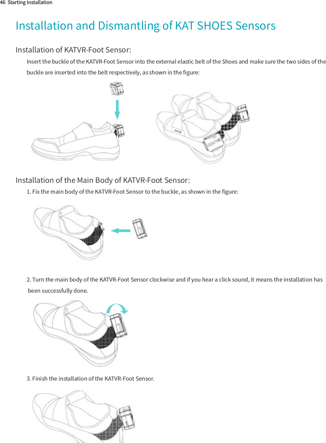 Installation of KATVR-Foot Sensor:Insert the buckle of the KATVR-Foot Sensor into the external elastic belt of the Shoes and make sure the two sides of the buckle are inserted into the belt respectively, as shown in the ﬁgure:Installation of the Main Body of KATVR-Foot Sensor:1. Fix the main body of the KATVR-Foot Sensor to the buckle, as shown in the ﬁgure:2. Turn the main body of the KATVR-Foot Sensor clockwise and if you hear a click sound, it means the installation has been successfully done.3. Finish the installation of the KATVR-Foot Sensor.46  Starting InstallationInstallation and Dismantling of KAT SHOES Sensors