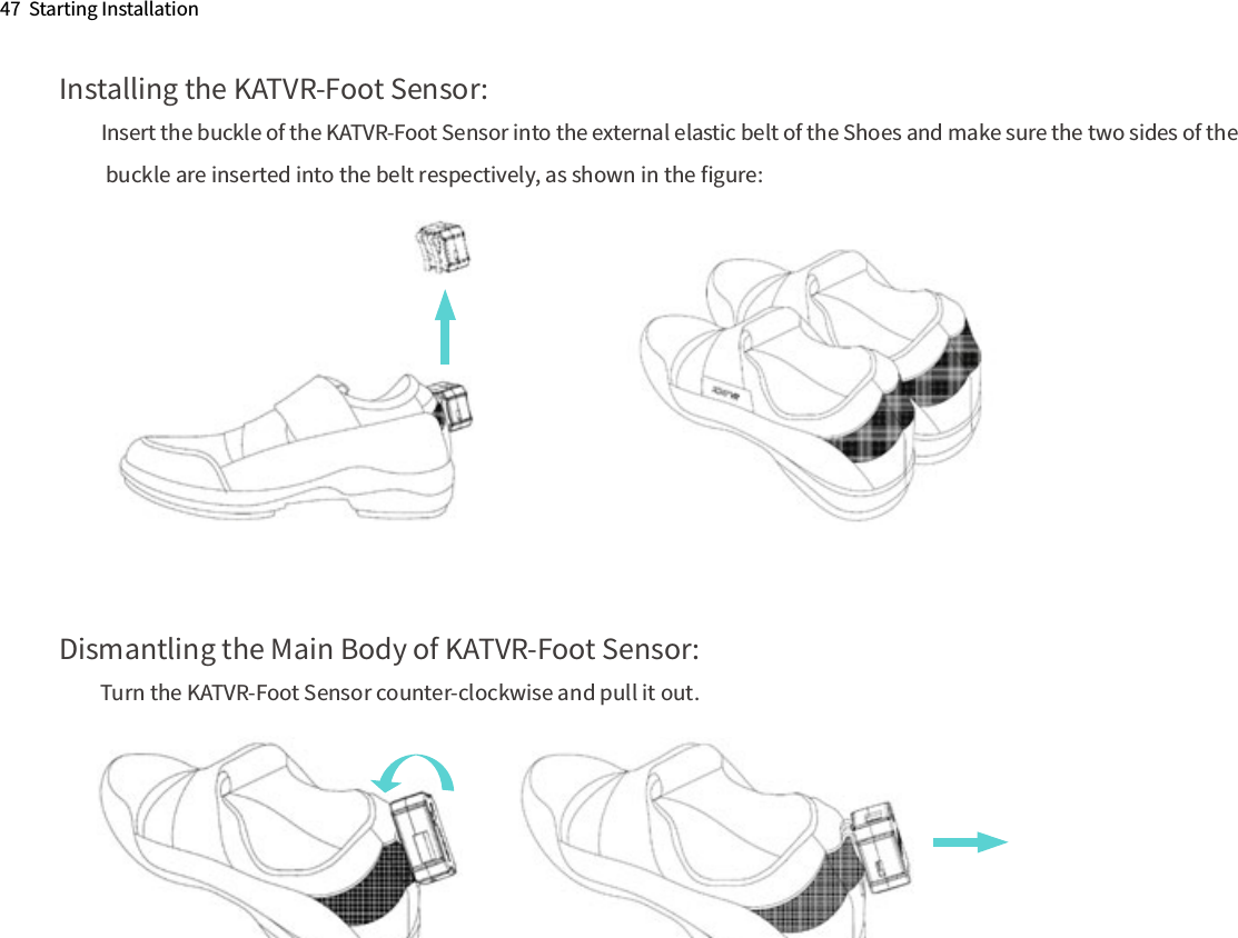 Dismantling the Main Body of KATVR-Foot Sensor:Turn the KATVR-Foot Sensor counter-clockwise and pull it out.Installing the KATVR-Foot Sensor:Insert the buckle of the KATVR-Foot Sensor into the external elastic belt of the Shoes and make sure the two sides of the buckle are inserted into the belt respectively, as shown in the ﬁgure:47  Starting Installation