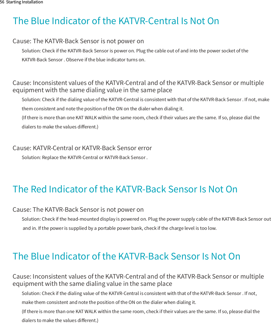 The Blue Indicator of the KATVR-Central Is Not OnCause: The KATVR-Back Sensor is not power onSolution: Check if the KATVR-Back Sensor is power on. Plug the cable out of and into the power socket of the KATVR-Back Sensor . Observe if the blue indicator turns on.Cause: Inconsistent values of the KATVR-Central and of the KATVR-Back Sensor or multiple equipment with the same dialing value in the same placeSolution: Check if the dialing value of the KATVR-Central is consistent with that of the KATVR-Back Sensor . If not, make them consistent and note the position of the ON on the dialer when dialing it.(If there is more than one KAT WALK within the same room, check if their values are the same. If so, please dial the dialers to make the values diﬀerent.)Cause: KATVR-Central or KATVR-Back Sensor errorSolution: Replace the KATVR-Central or KATVR-Back Sensor .The Red Indicator of the KATVR-Back Sensor Is Not OnCause: The KATVR-Back Sensor is not power onSolution: Check if the head-mounted display is powered on. Plug the power supply cable of the KATVR-Back Sensor out and in. If the power is supplied by a portable power bank, check if the charge level is too low.Cause: Inconsistent values of the KATVR-Central and of the KATVR-Back Sensor or multiple equipment with the same dialing value in the same placeSolution: Check if the dialing value of the KATVR-Central is consistent with that of the KATVR-Back Sensor . If not, make them consistent and note the position of the ON on the dialer when dialing it.(If there is more than one KAT WALK within the same room, check if their values are the same. If so, please dial the dialers to make the values diﬀerent.)56  Starting InstallationThe Blue Indicator of the KATVR-Back Sensor Is Not On
