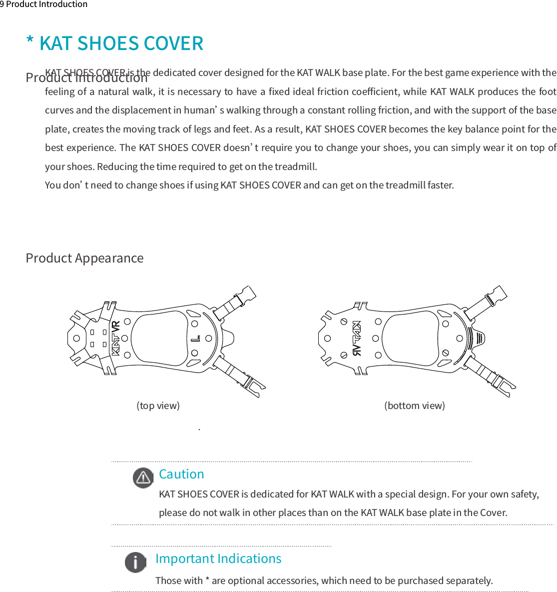 Product Appearance9 Product Introduction* KAT SHOES COVERKAT SHOES COVER is the dedicated cover designed for the KAT WALK base plate. For the best game experience with the feeling of a natural walk, it is necessary to have a ﬁxed ideal friction coeﬃcient, while KAT WALK produces the foot curves and the displacement in human’s walking through a constant rolling friction, and with the support of the base plate, creates the moving track of legs and feet. As a result, KAT SHOES COVER becomes the key balance point for the best experience. The KAT SHOES COVER doesn’t require you to change your shoes, you can simply wear it on top of your shoes. Reducing the time required to get on the treadmill.You don’t need to change shoes if using KAT SHOES COVER and can get on the treadmill faster. (bottom view)(top view)CautionKAT SHOES COVER is dedicated for KAT WALK with a special design. For your own safety, please do not walk in other places than on the KAT WALK base plate in the Cover.    Important Indications  Those with * are optional accessories, which need to be purchased separately.Product Introduction