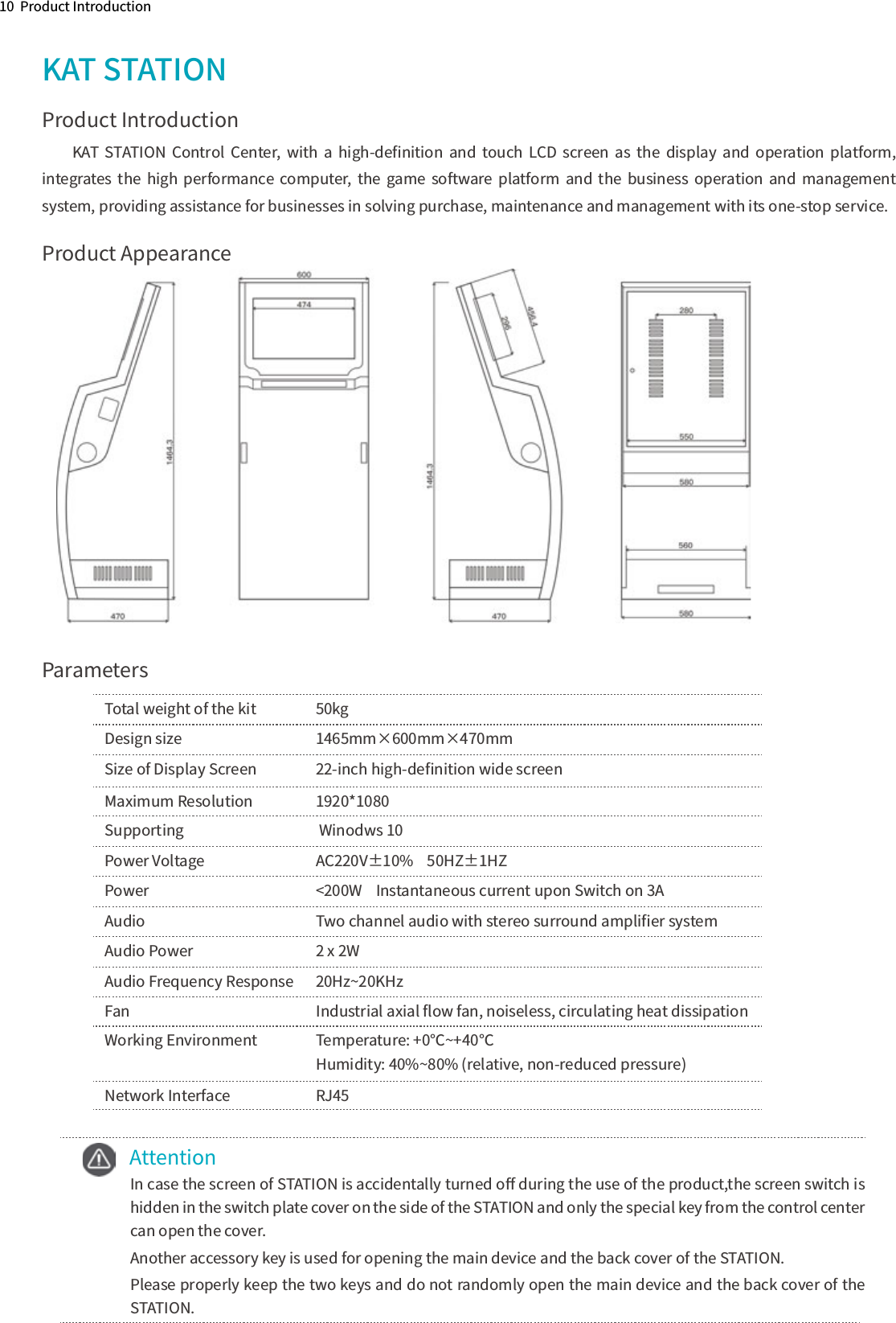 10  Product IntroductionKAT STATIONProduct IntroductionKAT  STATION  Control  Center,  with  a  high-deﬁnition  and  touch  LCD  screen  as  the  display  and  operation  platform, integrates  the  high  performance  computer,  the  game software  platform  and  the  business  operation  and  management system, providing assistance for businesses in solving purchase, maintenance and management with its one-stop service.Product AppearanceParametersTotal weight of the kit  50kgDesign size      1465mm×600mm×470mmSize of Display Screen  22-inch high-deﬁnition wide screen Maximum Resolution   1920*1080Supporting       Winodws 10    Power Voltage    AC220V±10%    50HZ±1HZPower      &lt;200W  Instantaneous current upon Switch on 3A  Audio      Two channel audio with stereo surround ampliﬁer systemAudio Power     2 x 2WAudio Frequency Response  20Hz~20KHzFan                       Industrial axial ﬂow fan, noiseless, circulating heat dissipation Working Environment   Temperature: +0℃~+40℃                              Humidity: 40%~80% (relative, non-reduced pressure)Network Interface    RJ45    Attention In case the screen of STATION is accidentally turned oﬀ during the use of the product,the screen switch is hidden in the switch plate cover on the side of the STATION and only the special key from the control center can open the cover.Another accessory key is used for opening the main device and the back cover of the STATION.Please properly keep the two keys and do not randomly open the main device and the back cover of the STATION.