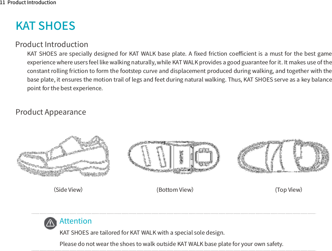 11  Product IntroductionProduct AppearanceKAT SHOESProduct Introduction（Side View）  (Bottom View）    (Top View）AttentionKAT SHOES are tailored for KAT WALK with a special sole design.Please do not wear the shoes to walk outside KAT WALK base plate for your own safety.KAT SHOES are specially designed for KAT WALK base plate. A ﬁxed friction coeﬃcient is a must for the best game experience where users feel like walking naturally, while KAT WALK provides a good guarantee for it. It makes use of the constant rolling friction to form the footstep curve and displacement produced during walking, and together with the base plate, it ensures the motion trail of legs and feet during natural walking. Thus, KAT SHOES serve as a key balance point for the best experience.