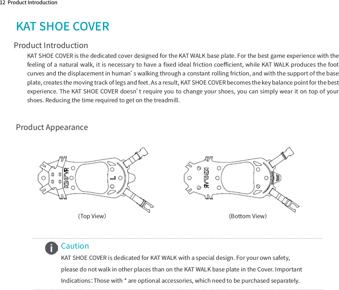 Product Introduction12  Product IntroductionProduct AppearanceKAT SHOE COVER  (Bottom View）   (Top View）Caution KAT SHOE COVER is dedicated for KAT WALK with a special design. For your own safety, please do not walk in other places than on the KAT WALK base plate in the Cover. Important Indications：Those with * are optional accessories, which need to be purchased separately.KAT SHOE COVER is the dedicated cover designed for the KAT WALK base plate. For the best game experience with the feeling of a natural walk, it is necessary to have a ﬁxed ideal friction coeﬃcient, while KAT WALK produces the foot curves and the displacement in human’s walking through a constant rolling friction, and with the support of the base plate, creates the moving track of legs and feet. As a result, KAT SHOE COVER becomes the key balance point for the best experience. The KAT SHOE COVER doesn’t require you to change your shoes, you can simply wear it on top of your shoes. Reducing the time required to get on the treadmill. 