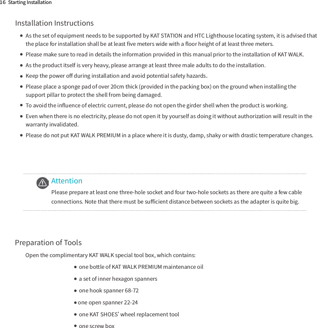 AttentionPlease prepare at least one three-hole socket and four two-hole sockets as there are quite a few cable connections. Note that there must be suﬃcient distance between sockets as the adapter is quite big.Preparation of ToolsOpen the complimentary KAT WALK special tool box, which contains:    one bottle of KAT WALK PREMIUM maintenance oil     a set of inner hexagon spanners    one hook spanner 68-72                        one open spanner 22-24    one KAT SHOES’wheel replacement tool     one screw box1６  Starting InstallationInstallation InstructionsAs the set of equipment needs to be supported by KAT STATION and HTC Lighthouse locating system, it is advised that the place for installation shall be at least ﬁve meters wide with a ﬂoor height of at least three meters.Please make sure to read in details the information provided in this manual prior to the installation of KAT WALK. As the product itself is very heavy, please arrange at least three male adults to do the installation.Keep the power oﬀ during installation and avoid potential safety hazards．Please place a sponge pad of over 20cm thick (provided in the packing box) on the ground when installing the support pillar to protect the shell from being damaged.To avoid the inﬂuence of electric current, please do not open the girder shell when the product is working.Even when there is no electricity, please do not open it by yourself as doing it without authorization will result in the warranty invalidated.Please do not put KAT WALK PREMIUM in a place where it is dusty, damp, shaky or with drastic temperature changes.　　　　　　