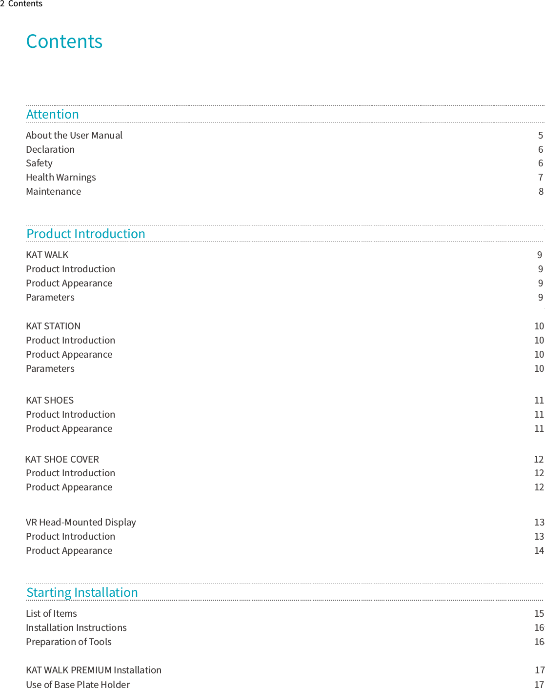 2  ContentsContentsAbout the User Manual             5Declaration              6Safety                 6Health Warnings             7Maintenance              8 Attention  KAT WALK              9Product Introduction                9Product Appearance               9Parameters                9KAT STATION                              10Product Introduction                             10Product Appearance                             10Parameters                              10KAT SHOES                               11Product Introduction                             11Product Appearance                             11Product Introduction                             12Product Appearance                             12VR Head-Mounted Display                              13Product Introduction                             13Product Appearance                             14Product Introduction List of Items                              15Installation Instructions                             16Preparation of Tools                            16KAT WALK PREMIUM Installation                                                                        17Use of Base Plate Holder                             17Starting Installation KAT SHOE COVER                                                                                                                                                                                                                    12