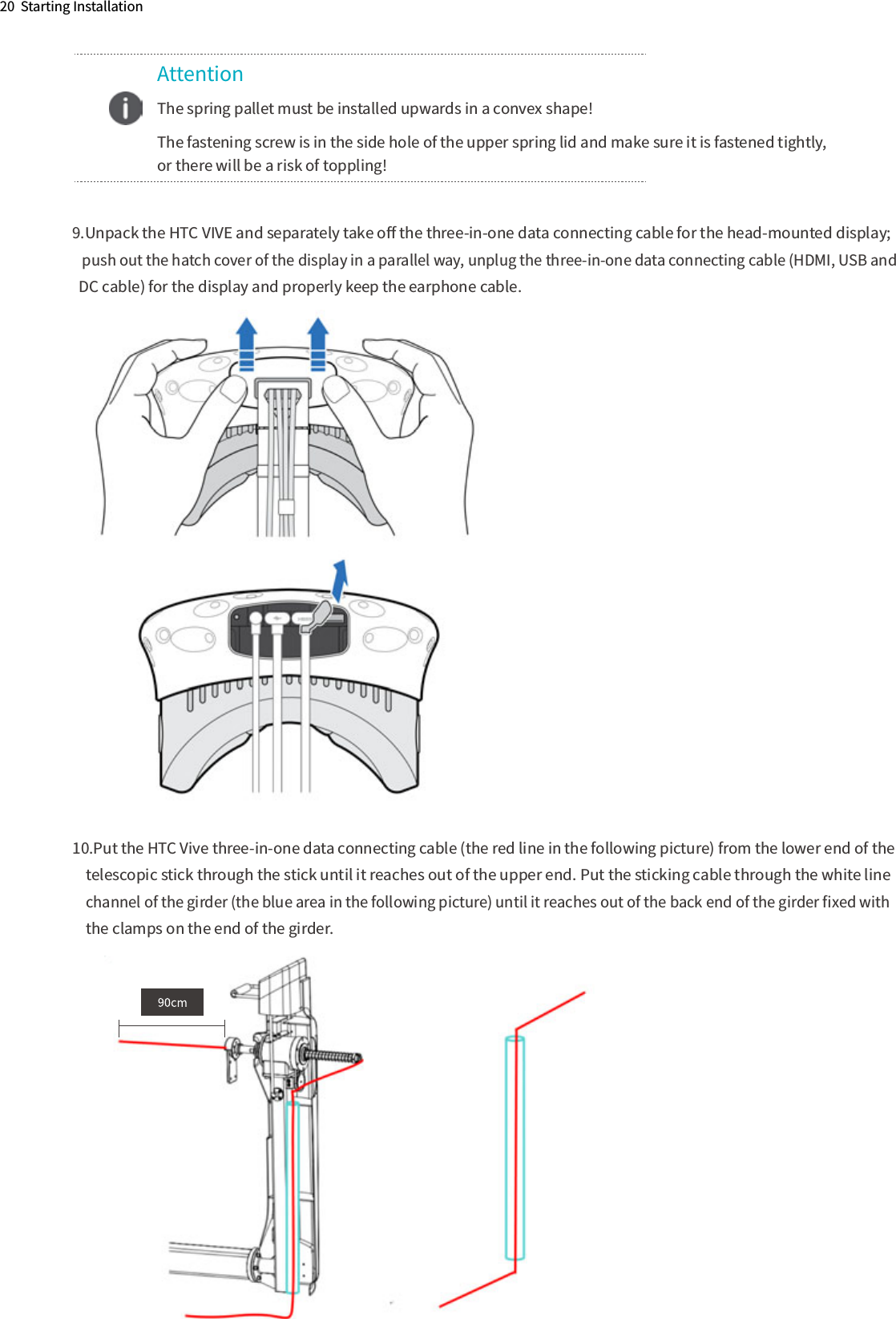 20  Starting Installation9.Unpack the HTC VIVE and separately take oﬀ the three-in-one data connecting cable for the head-mounted display;    push out the hatch cover of the display in a parallel way, unplug the three-in-one data connecting cable (HDMI, USB and   DC cable) for the display and properly keep the earphone cable.10.Put the HTC Vive three-in-one data connecting cable (the red line in the following picture) from the lower end of the     telescopic stick through the stick until it reaches out of the upper end. Put the sticking cable through the white line     channel of the girder (the blue area in the following picture) until it reaches out of the back end of the girder ﬁxed with     the clamps on the end of the girder.       Attention  The spring pallet must be installed upwards in a convex shape!  The fastening screw is in the side hole of the upper spring lid and make sure it is fastened tightly,   or there will be a risk of toppling!