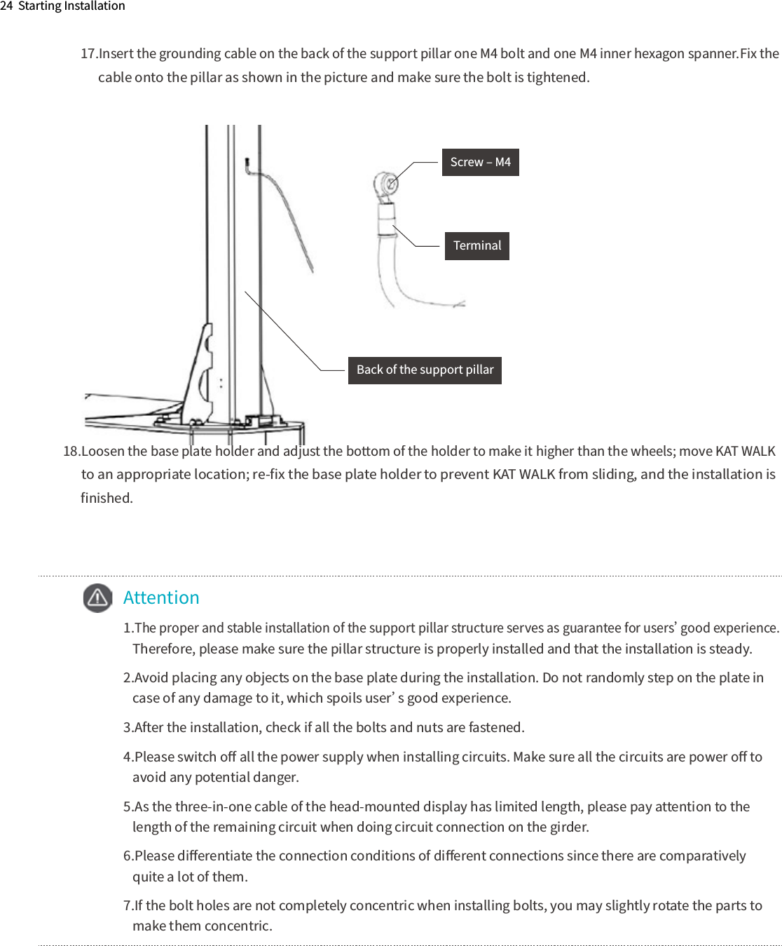 24  Starting Installation17.Insert the grounding cable on the back of the support pillar one M4 bolt and one M4 inner hexagon spanner.Fix the        cable onto the pillar as shown in the picture and make sure the bolt is tightened.18.Loosen the base plate holder and adjust the bottom of the holder to make it higher than the wheels; move KAT WALK       to an appropriate location; re-ﬁx the base plate holder to prevent KAT WALK from sliding, and the installation is       ﬁnished.          Back of the support pillarScrew ‒ M4Terminal  Attention  1.The proper and stable installation of the support pillar structure serves as guarantee for users’good experience.      Therefore, please make sure the pillar structure is properly installed and that the installation is steady.  2.Avoid placing any objects on the base plate during the installation. Do not randomly step on the plate in      case of any damage to it, which spoils user’s good experience.  3.After the installation, check if all the bolts and nuts are fastened.  4.Please switch oﬀ all the power supply when installing circuits. Make sure all the circuits are power oﬀ to      avoid any potential danger.  5.As the three-in-one cable of the head-mounted display has limited length, please pay attention to the      length of the remaining circuit when doing circuit connection on the girder.  6.Please diﬀerentiate the connection conditions of diﬀerent connections since there are comparatively      quite a lot of them.  7.If the bolt holes are not completely concentric when installing bolts, you may slightly rotate the parts to      make them concentric.