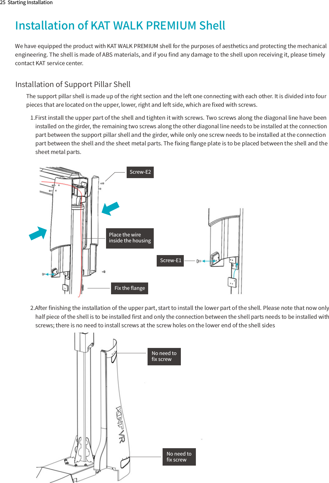 Installation of KAT WALK PREMIUM ShellWe have equipped the product with KAT WALK PREMIUM shell for the purposes of aesthetics and protecting the mechanical engineering. The shell is made of ABS materials, and if you ﬁnd any damage to the shell upon receiving it, please timely contact KAT service center.Installation of Support Pillar ShellThe support pillar shell is made up of the right section and the left one connecting with each other. It is divided into four  pieces that are located on the upper, lower, right and left side, which are ﬁxed with screws.1.First install the upper part of the shell and tighten it with screws. Two screws along the diagonal line have been     installed on the girder, the remaining two screws along the other diagonal line needs to be installed at the connection      part between the support pillar shell and the girder, while only one screw needs to be installed at the connection      part between the shell and the sheet metal parts. The ﬁxing ﬂange plate is to be placed between the shell and the       sheet metal parts.2.After ﬁnishing the installation of the upper part, start to install the lower part of the shell. Please note that now only     half piece of the shell is to be installed ﬁrst and only the connection between the shell parts needs to be installed with     screws; there is no need to install screws at the screw holes on the lower end of the shell sides   Screw-E2Screw-E1Fix the ﬂangePlace the wireinside the housingNo need to ﬁx screwNo need to ﬁx screw25  Starting Installation