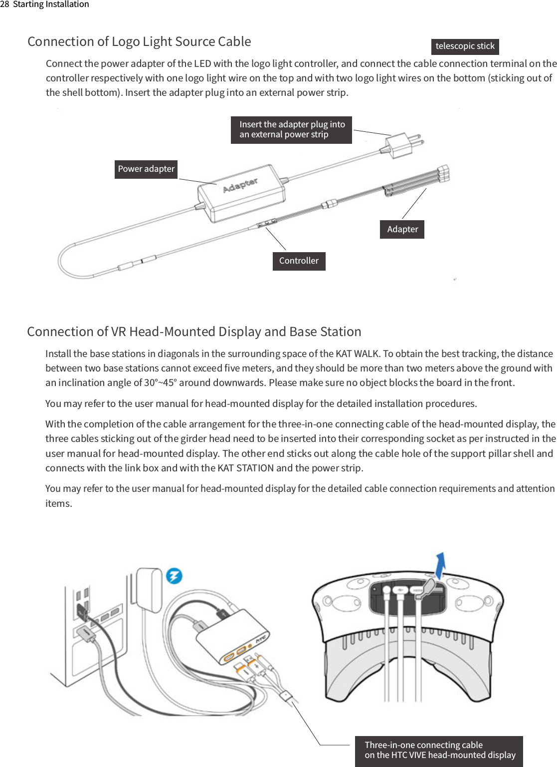 Connection of Logo Light Source CableConnect the power adapter of the LED with the logo light controller, and connect the cable connection terminal on the controller respectively with one logo light wire on the top and with two logo light wires on the bottom (sticking out of the shell bottom). Insert the adapter plug into an external power strip.28  Starting InstallationInsert the adapter plug intoan external power stripPower adapterAdapterControllerConnection of VR Head-Mounted Display and Base StationInstall the base stations in diagonals in the surrounding space of the KAT WALK. To obtain the best tracking, the distance between two base stations cannot exceed ﬁve meters, and they should be more than two meters above the ground with an inclination angle of 30°~45° around downwards. Please make sure no object blocks the board in the front.You may refer to the user manual for head-mounted display for the detailed installation procedures.With the completion of the cable arrangement for the three-in-one connecting cable of the head-mounted display, the three cables sticking out of the girder head need to be inserted into their corresponding socket as per instructed in the user manual for head-mounted display. The other end sticks out along the cable hole of the support pillar shell and connects with the link box and with the KAT STATION and the power strip.You may refer to the user manual for head-mounted display for the detailed cable connection requirements and attention  items.Three-in-one connecting cableon the HTC VIVE head-mounted displaytelescopic stick