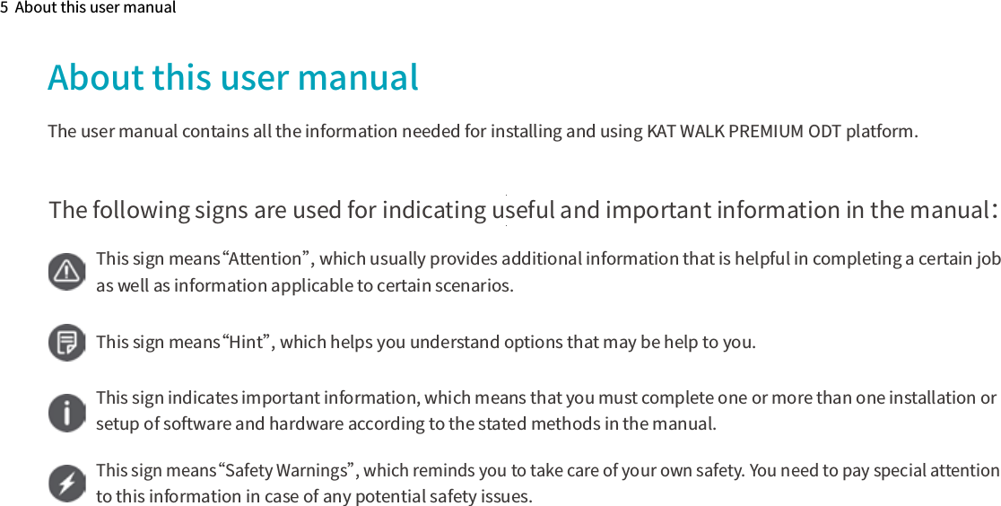 5  About this user manualAbout this user manualThe user manual contains all the information needed for installing and using KAT WALK PREMIUM ODT platform.The following signs are used for indicating useful and important information in the manual：This sign means“Attention”, which usually provides additional information that is helpful in completing a certain job as well as information applicable to certain scenarios.This sign means“Hint”, which helps you understand options that may be help to you.This sign indicates important information, which means that you must complete one or more than one installation or setup of software and hardware according to the stated methods in the manual.This sign means“Safety Warnings”, which reminds you to take care of your own safety. You need to pay special attention to this information in case of any potential safety issues.