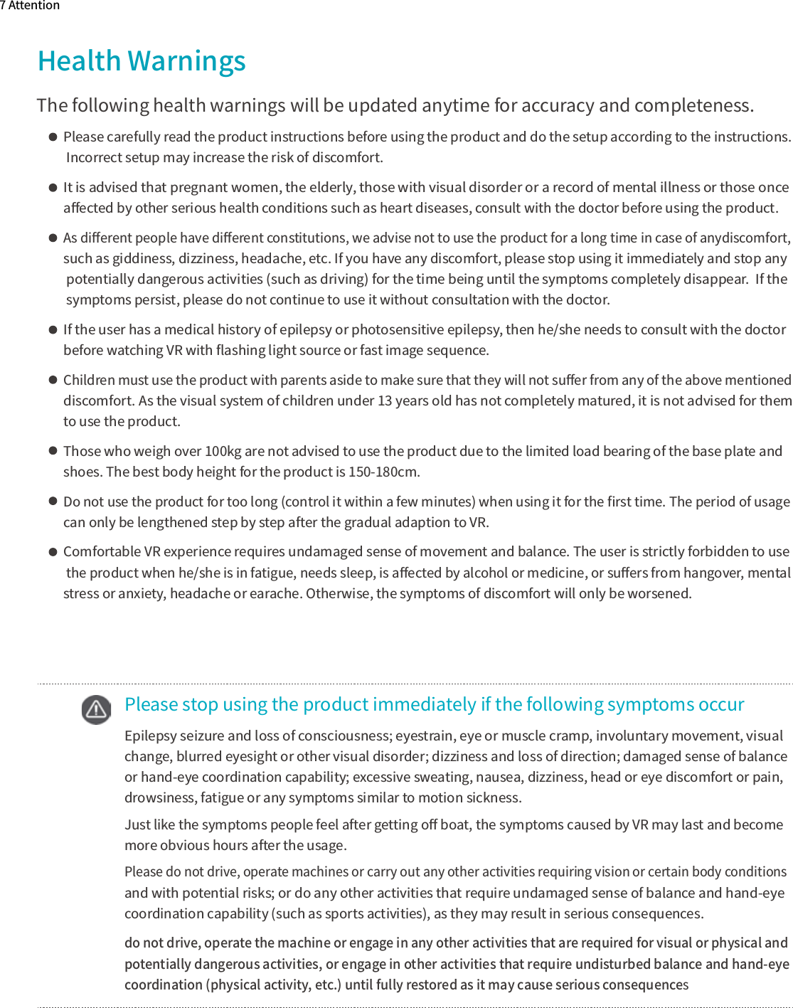 Health WarningsThe following health warnings will be updated anytime for accuracy and completeness.Please carefully read the product instructions before using the product and do the setup according to the instructions. Incorrect setup may increase the risk of discomfort.It is advised that pregnant women, the elderly, those with visual disorder or a record of mental illness or those once aﬀected by other serious health conditions such as heart diseases, consult with the doctor before using the product.As diﬀerent people have diﬀerent constitutions, we advise not to use the product for a long time in case of anydiscomfort,  such as giddiness, dizziness, headache, etc. If you have any discomfort, please stop using it immediately and stop any  potentially dangerous activities (such as driving) for the time being until the symptoms completely disappear.  If the symptoms persist, please do not continue to use it without consultation with the doctor.If the user has a medical history of epilepsy or photosensitive epilepsy, then he/she needs to consult with the doctor before watching VR with ﬂashing light source or fast image sequence.Children must use the product with parents aside to make sure that they will not suﬀer from any of the above mentioned discomfort. As the visual system of children under 13 years old has not completely matured, it is not advised for them to use the product.Those who weigh over 100kg are not advised to use the product due to the limited load bearing of the base plate and shoes. The best body height for the product is 150-180cm.Do not use the product for too long (control it within a few minutes) when using it for the ﬁrst time. The period of usage can only be lengthened step by step after the gradual adaption to VR.Comfortable VR experience requires undamaged sense of movement and balance. The user is strictly forbidden to use the product when he/she is in fatigue, needs sleep, is aﬀected by alcohol or medicine, or suﬀers from hangover, mental stress or anxiety, headache or earache. Otherwise, the symptoms of discomfort will only be worsened.    Please stop using the product immediately if the following symptoms occur  Epilepsy seizure and loss of consciousness; eyestrain, eye or muscle cramp, involuntary movement, visual     change, blurred eyesight or other visual disorder; dizziness and loss of direction; damaged sense of balance     or hand-eye coordination capability; excessive sweating, nausea, dizziness, head or eye discomfort or pain,     drowsiness, fatigue or any symptoms similar to motion sickness.  Just like the symptoms people feel after getting oﬀ boat, the symptoms caused by VR may last and become   more obvious hours after the usage. Please do not drive, operate machines or carry out any other activities requiring vision or certain body conditions and with potential risks; or do any other activities that require undamaged sense of balance and hand-eye   coordination capability (such as sports activities), as they may result in serious consequences. do not drive, operate the machine or engage in any other activities that are required for visual or physical and  potentially dangerous activities, or engage in other activities that require undisturbed balance and hand-eye   coordination (physical activity, etc.) until fully restored as it may cause serious consequences7 Attention
