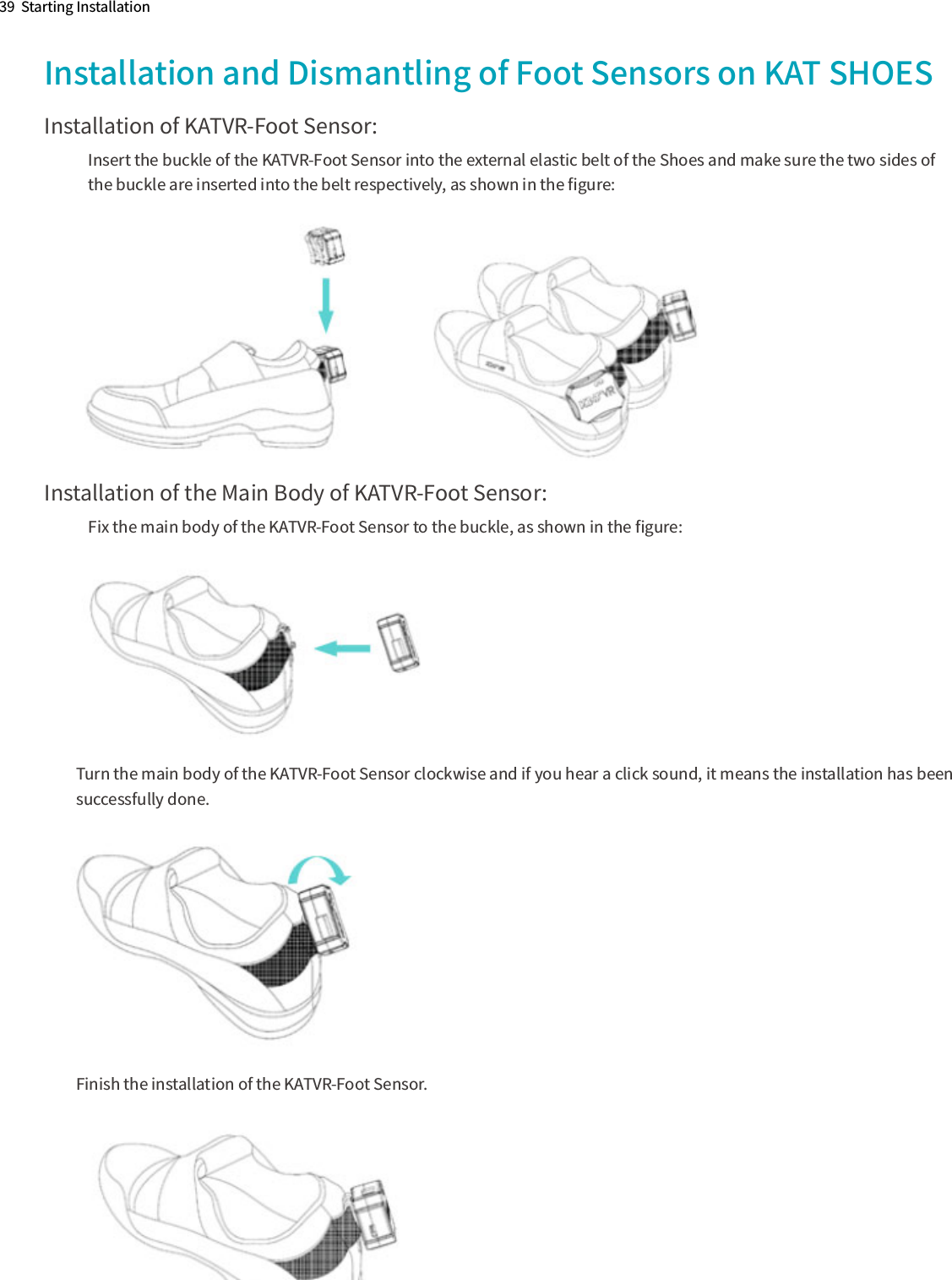 39  Starting InstallationInstallation and Dismantling of Foot Sensors on KAT SHOESInstallation of KATVR-Foot Sensor:Insert the buckle of the KATVR-Foot Sensor into the external elastic belt of the Shoes and make sure the two sides of the buckle are inserted into the belt respectively, as shown in the ﬁgure:Installation of the Main Body of KATVR-Foot Sensor:Fix the main body of the KATVR-Foot Sensor to the buckle, as shown in the ﬁgure:Turn the main body of the KATVR-Foot Sensor clockwise and if you hear a click sound, it means the installation has been  successfully done.Finish the installation of the KATVR-Foot Sensor.