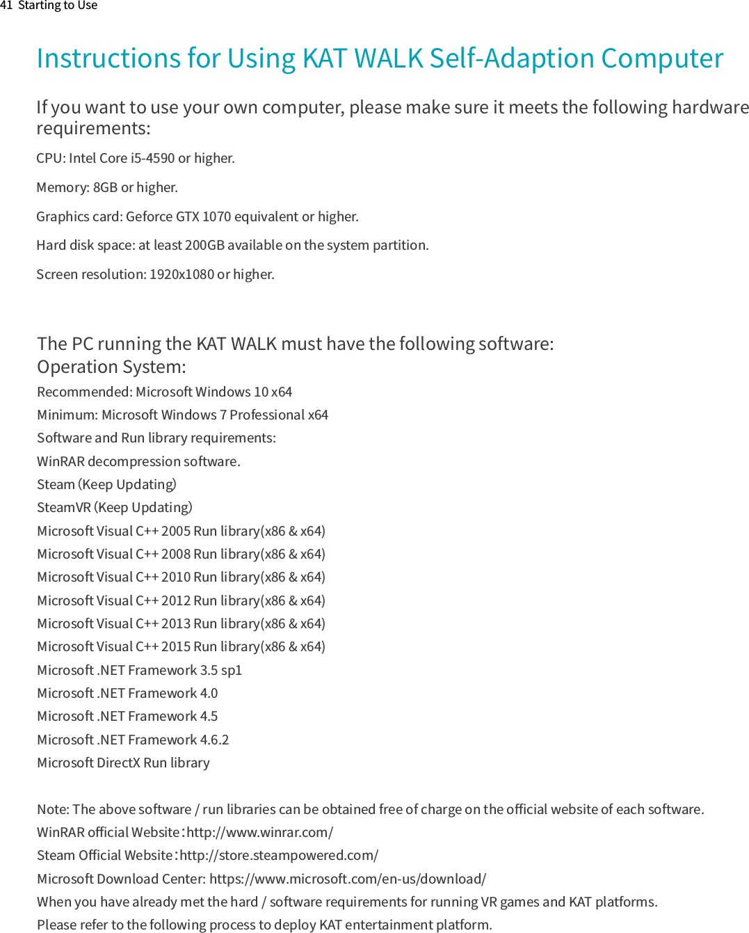 41  Starting to UseInstructions for Using KAT WALK Self-Adaption ComputerIf you want to use your own computer, please make sure it meets the following hardware requirements:CPU: Intel Core i5-4590 or higher.Memory: 8GB or higher.Graphics card: Geforce GTX 1070 equivalent or higher.Hard disk space: at least 200GB available on the system partition.Screen resolution: 1920x1080 or higher.The PC running the KAT WALK must have the following software:Operation System:Recommended: Microsoft Windows 10 x64Minimum: Microsoft Windows 7 Professional x64Software and Run library requirements:WinRAR decompression software.Steam（Keep Updating）SteamVR（Keep Updating）Microsoft Visual C++ 2005 Run library(x86 &amp; x64)Microsoft Visual C++ 2008 Run library(x86 &amp; x64)Microsoft Visual C++ 2010 Run library(x86 &amp; x64)Microsoft Visual C++ 2012 Run library(x86 &amp; x64)Microsoft Visual C++ 2013 Run library(x86 &amp; x64)Microsoft Visual C++ 2015 Run library(x86 &amp; x64)Microsoft .NET Framework 3.5 sp1Microsoft .NET Framework 4.0Microsoft .NET Framework 4.5Microsoft .NET Framework 4.6.2Microsoft DirectX Run libraryNote: The above software / run libraries can be obtained free of charge on the oﬃcial website of each software.WinRAR oﬃcial Website：http://www.winrar.com/Steam Oﬃcial Website：http://store.steampowered.com/Microsoft Download Center: https://www.microsoft.com/en-us/download/When you have already met the hard / software requirements for running VR games and KAT platforms.   Please refer to the following process to deploy KAT entertainment platform.