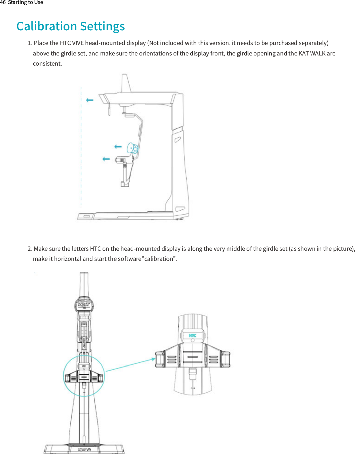 46  Starting to UseCalibration Settings1. Place the HTC VIVE head-mounted display (Not included with this version, it needs to be purchased separately)    above the girdle set, and make sure the orientations of the display front, the girdle opening and the KAT WALK are    consistent.2. Make sure the letters HTC on the head-mounted display is along the very middle of the girdle set (as shown in the picture),    make it horizontal and start the software“calibration”.