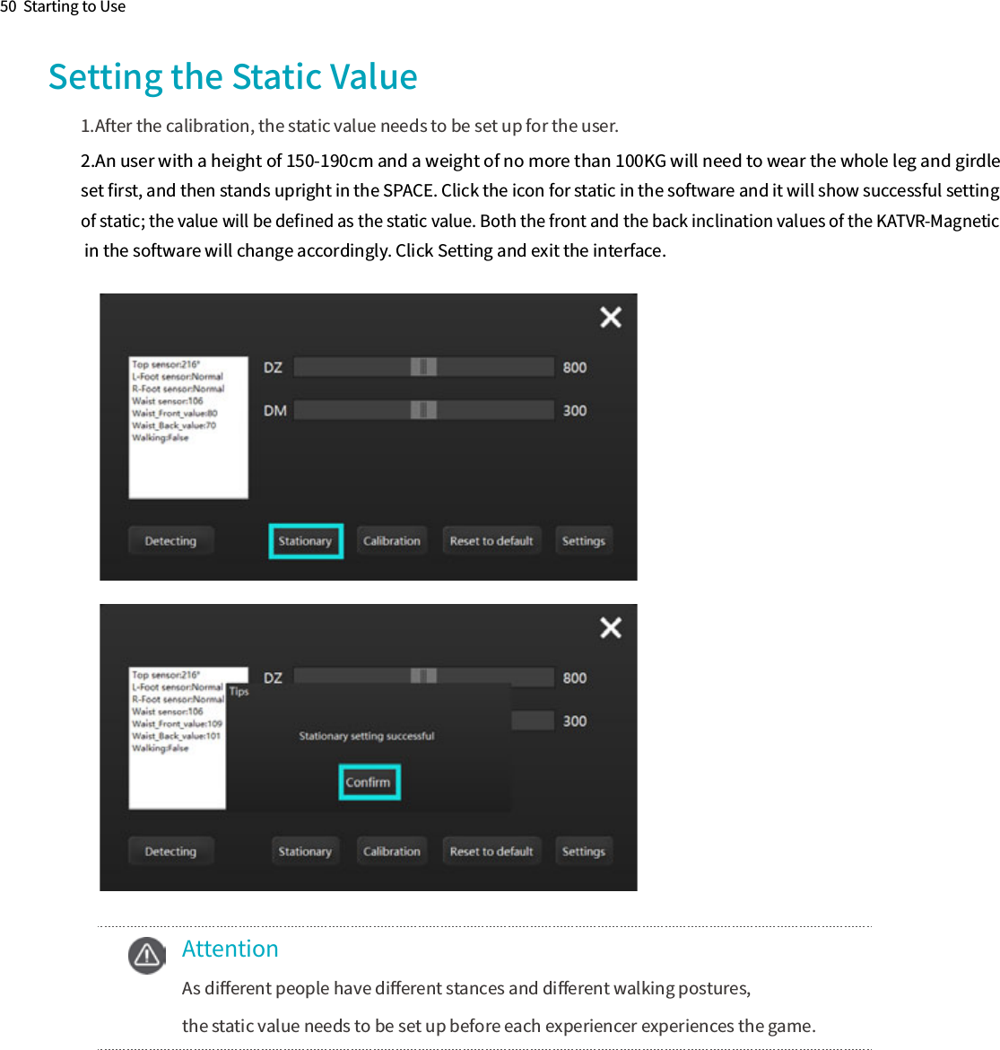 50  Starting to Use2.An user with a height of 150-190cm and a weight of no more than 100KG will need to wear the whole leg and girdleset ﬁrst, and then stands upright in the SPACE. Click the icon for static in the software and it will show successful setting of static; the value will be deﬁned as the static value. Both the front and the back inclination values of the KATVR-Magnetic  in the software will change accordingly. Click Setting and exit the interface.Setting the Static Value1.After the calibration, the static value needs to be set up for the user.  Attention  As diﬀerent people have diﬀerent stances and diﬀerent walking postures,  the static value needs to be set up before each experiencer experiences the game.