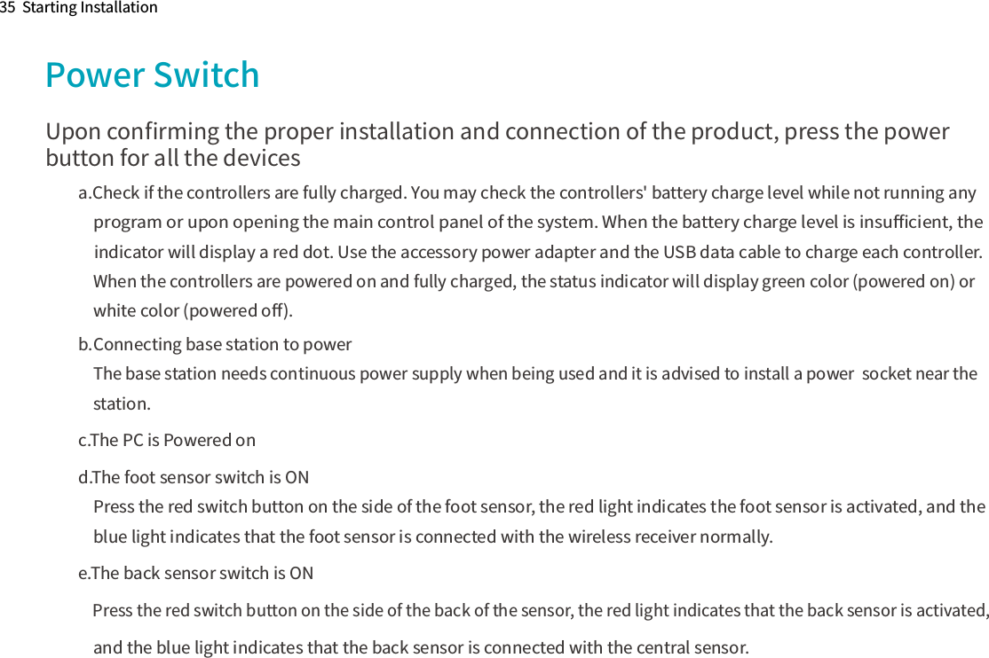 35  Starting InstallationPower SwitchUpon conﬁrming the proper installation and connection of the product, press the power button for all the devicesa.Check if the controllers are fully charged. You may check the controllers&apos; battery charge level while not running any     program or upon opening the main control panel of the system. When the battery charge level is insuﬃcient, the     indicator will display a red dot. Use the accessory power adapter and the USB data cable to charge each controller.     When the controllers are powered on and fully charged, the status indicator will display green color (powered on) or     white color (powered oﬀ).b.Connecting base station to power    The base station needs continuous power supply when being used and it is advised to install a power  socket near the     station.c.The PC is Powered ond.The foot sensor switch is ON    Press the red switch button on the side of the foot sensor, the red light indicates the foot sensor is activated, and the     blue light indicates that the foot sensor is connected with the wireless receiver normally.e.The back sensor switch is ON    Press the red switch button on the side of the back of the sensor, the red light indicates that the back sensor is activated,      and the blue light indicates that the back sensor is connected with the central sensor. 