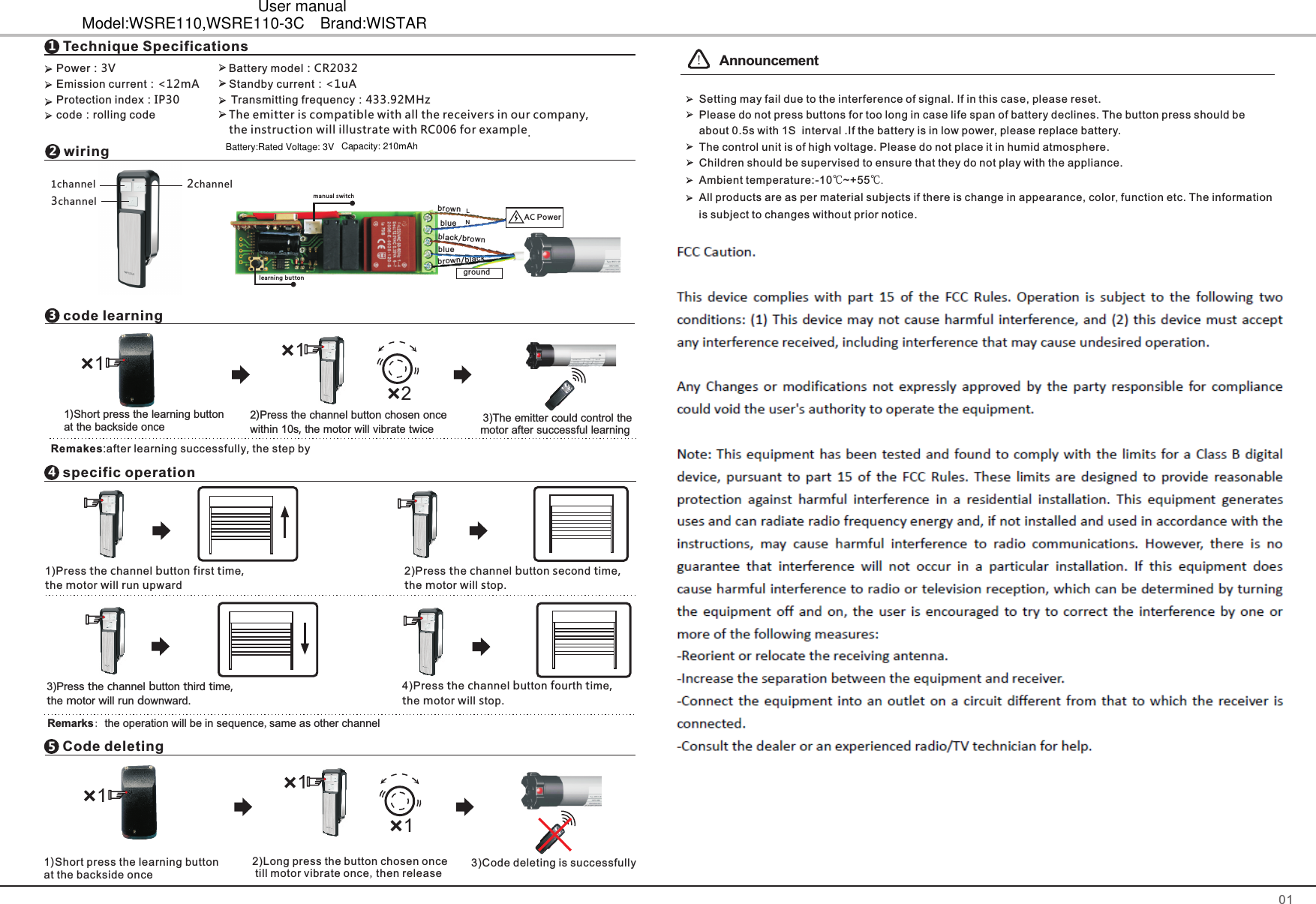 PowerEmission current：<12mA      Standby current：<1uAProtection index：IP30                Transmitting frequencycode：rolling code                            ：                                    Battery model：  ：433.92MHz3V CR2032wiring21   channel 2channel3   channelcode learning31)Short press the learning button at the backside once  3)motor after successful learningThe emitter could control the 2within 10s, the motor will vibrate twice)Press the channel button chosen once 121 Remakes:after learning successfully, the step by specific operation4Code deleting5Technique Specifications1011)Short press the learning button at the backside once111!The emitter is compatible with all the receivers in our company, the instruction will illustrate with RC006 for example.  AnnouncementSetting may fail due to the interference of signal. If in this case, please reset.   Please do not press buttons for too long in case life span of battery declines. The button press should be about 0.5s with 1S  interval .If the battery is in low power, please replace battery.  The control unit is of high voltage. Please do not place it in humid atmosphere.  Children should be supervised to ensure that they do not play with the appliance.  Ambient temperature:-10℃~+55℃.   All products are as per material subjects if there is change in appearance, color, function etc. The information is subject to changes without prior notice. AC Powerbluebrownbluebrown/blackblack/brownLNgroundmanual switchlearning button1)Press the channel button first time, the motor will run upward2)Press the channel button second time, the motor will stop.3)Press the channel button third time, the motor will run downward.4)Press the channel button fourth time, the motor will stop.Remarks: the operation will be in sequence,same as other channel2)Long press the button chosen once till motor vibrate once,then release3)Code deleting is successfullyBattery:Rated Voltage: 3V Capacity: 210mAhUser manualModel:WSRE110,WSRE110-3C Brand:WISTAR