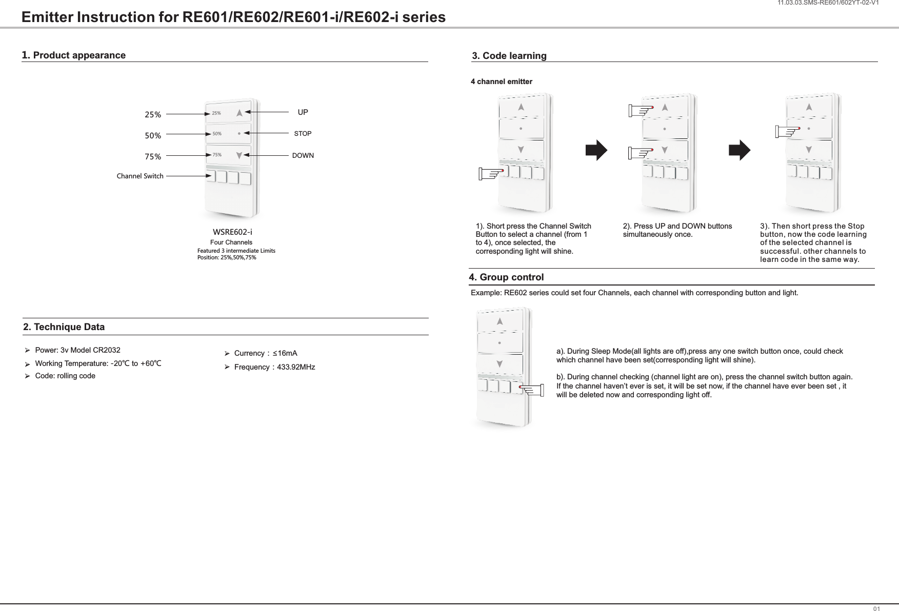 1. Product appearance0111.03.03.SMS-RE601/602YT-02-V1Emitter Instruction for RE601/RE602/RE601-i/RE602-i seriesWSRE602-iPower: 3v Model CR2032Code: rolling codeWorking Temperature -20℃ to +60℃: 2. Technique Data    Currency：&le;16mAFrequency：433.92MHz3. Code learning25%50%75%25%50%75%Four ChannelsFeatured 3 intermediate Limits Position: 25%,50%,75%Channel SwitchUPSTOPDOWN1). Short press the Channel Switch Button to select a channel (from 1 to 4), once selected, the corresponding light will shine.2). Press UP and DOWN buttonssimultaneously once.3). Then short press the Stop button, now the code learning of the selected channel is successful. other channels to learn code in the same way.4 channel emitter4. Group controlExample: RE602 series could set four Channels, each channel with corresponding button and light.a). During Sleep Mode(all lights are off),press any one switch button once, could check which channel have been set(corresponding light will shine).b). During channel checking (channel light are on), press the channel switch button again. If the channel haven&rsquo;t ever is set, it will be set now, if the channel have ever been set , it will be deleted now and corresponding light off.