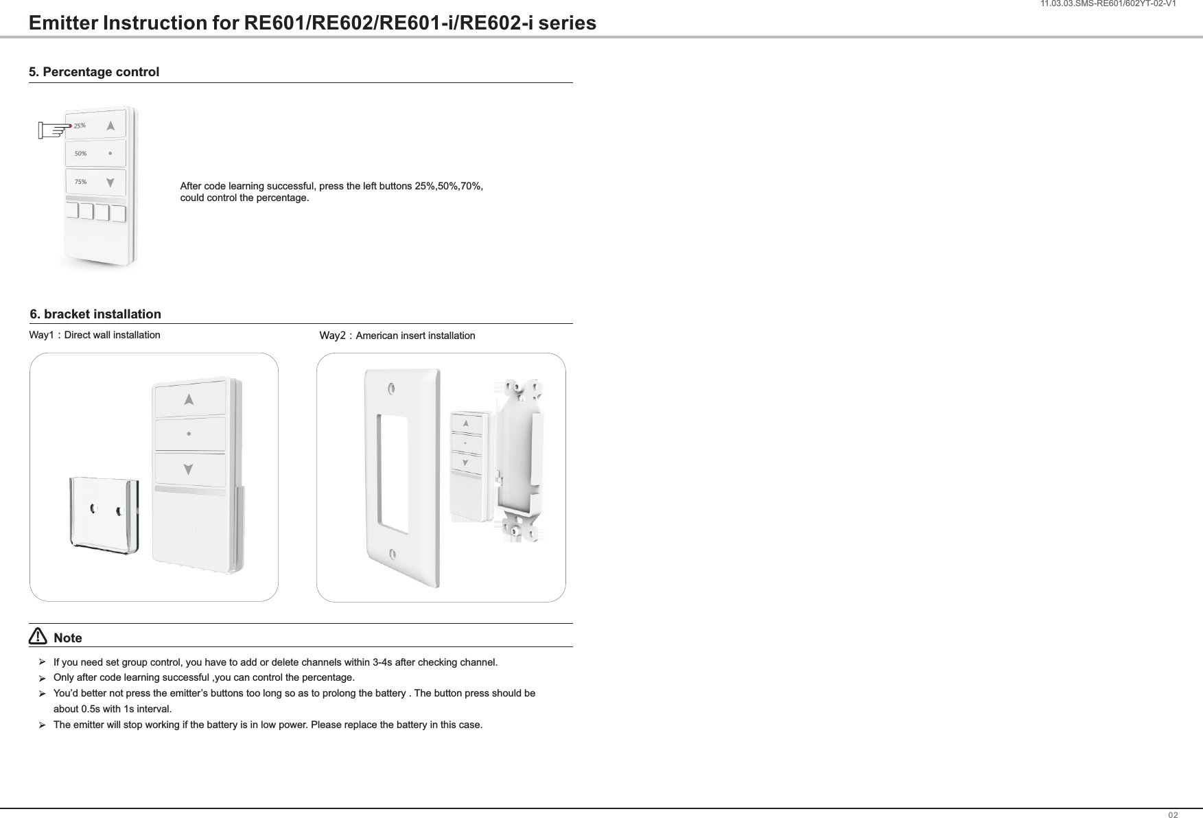 0211.03.03.SMS-RE601/602ZX-02-V1Note!If you need set group control, you have to add or delete channels within 3-4s after checking channel.Only after code learning successful ,you can control the percentage.You&rsquo;d better not press the emitter&rsquo;s buttons too long so as to prolong the battery . The button press should be about 0.5s with 1s interval.The emitter will stop working if the battery is in low power. Please replace the battery in this case.Way2：American insert installationWay1：Direct wall installation25%50%75%5. Percentage controlAfter code learning successful, press the left buttons 25%,50%,70%, could control the percentage.Emitter Instruction for RE601/RE602/RE601-i/RE602-i series6. bracket installation1.03.03.SMS-RE601/602YT-02-V1